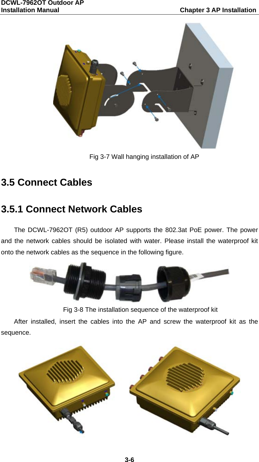 DCWL-7962OT Outdoor AP   Installation Manual                                     Chapter 3 AP Installation 3-6  Fig 3-7 Wall hanging installation of AP 3.5 Connect Cables 3.5.1 Connect Network Cables The DCWL-7962OT (R5) outdoor AP supports the 802.3at PoE power. The power and the network cables should be isolated with water. Please install the waterproof kit onto the network cables as the sequence in the following figure.  Fig 3-8 The installation sequence of the waterproof kit After  installed,  insert the cables into the AP and screw the waterproof kit as the sequence.  