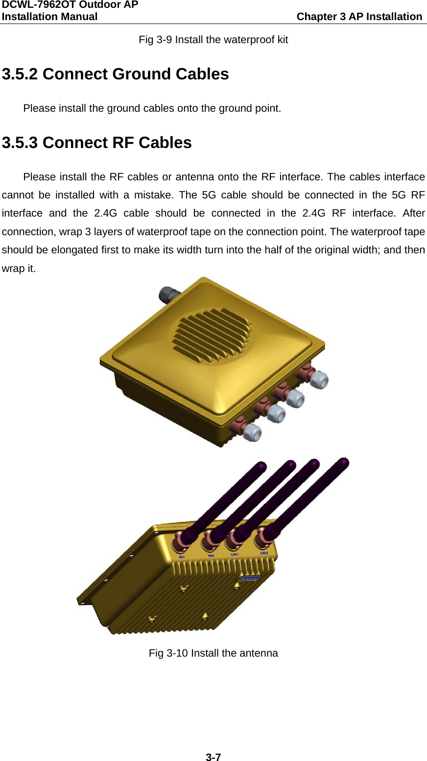 DCWL-7962OT Outdoor AP   Installation Manual                                     Chapter 3 AP Installation 3-7 Fig 3-9 Install the waterproof kit 3.5.2 Connect Ground Cables Please install the ground cables onto the ground point. 3.5.3 Connect RF Cables Please install the RF cables or antenna onto the RF interface. The cables interface cannot be installed with a mistake. The 5G cable should be connected in the 5G RF interface and the 2.4G cable should be connected in the 2.4G RF interface. After connection, wrap 3 layers of waterproof tape on the connection point. The waterproof tape should be elongated first to make its width turn into the half of the original width; and then wrap it.   Fig 3-10 Install the antenna 