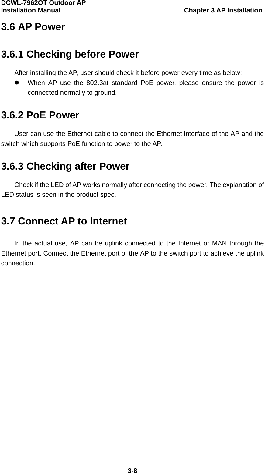DCWL-7962OT Outdoor AP   Installation Manual                                     Chapter 3 AP Installation 3-8 3.6 AP Power 3.6.1 Checking before Power After installing the AP, user should check it before power every time as below:  When AP use the 802.3at standard PoE power, please ensure the power is connected normally to ground. 3.6.2 PoE Power User can use the Ethernet cable to connect the Ethernet interface of the AP and the switch which supports PoE function to power to the AP. 3.6.3 Checking after Power Check if the LED of AP works normally after connecting the power. The explanation of LED status is seen in the product spec. 3.7 Connect AP to Internet In the actual use, AP can be uplink connected to the Internet or MAN through the Ethernet port. Connect the Ethernet port of the AP to the switch port to achieve the uplink connection.  