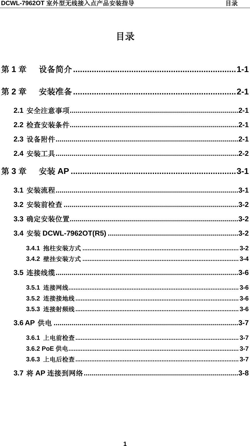 DCWL-7962OT 室外型无线接入点产品安装指导                             目录 1  目录  第1章 设备简介 ...................................................................... 1-1 第2章 安装准备 ...................................................................... 2-1 2.1 安全注意事项 .................................................................................... 2-1 2.2 检查安装条件 .................................................................................... 2-1 2.3 设备附件 ........................................................................................... 2-1 2.4 安装工具 ........................................................................................... 2-2 第3章 安装 AP ....................................................................... 3-1 3.1 安装流程 ........................................................................................... 3-1 3.2 安装前检查 ....................................................................................... 3-2 3.3 确定安装位置 .................................................................................... 3-2 3.4 安装 DCWL-7962OT(R5) ................................................................. 3-2 3.4.1 抱柱安装方式 ......................................................................................... 3-2 3.4.2 壁挂安装方式 ......................................................................................... 3-4 3.5 连接线缆 ........................................................................................... 3-6 3.5.1 连接网线 ................................................................................................. 3-6 3.5.2 连接接地线 ............................................................................................. 3-6 3.5.3 连接射频线 ............................................................................................. 3-6 3.6 AP 供电 ............................................................................................ 3-7 3.6.1 上电前检查 ............................................................................................. 3-7 3.6.2 PoE 供电 ................................................................................................. 3-7 3.6.3 上电后检查 ............................................................................................. 3-7 3.7 将AP 连接到网络 ............................................................................. 3-8  