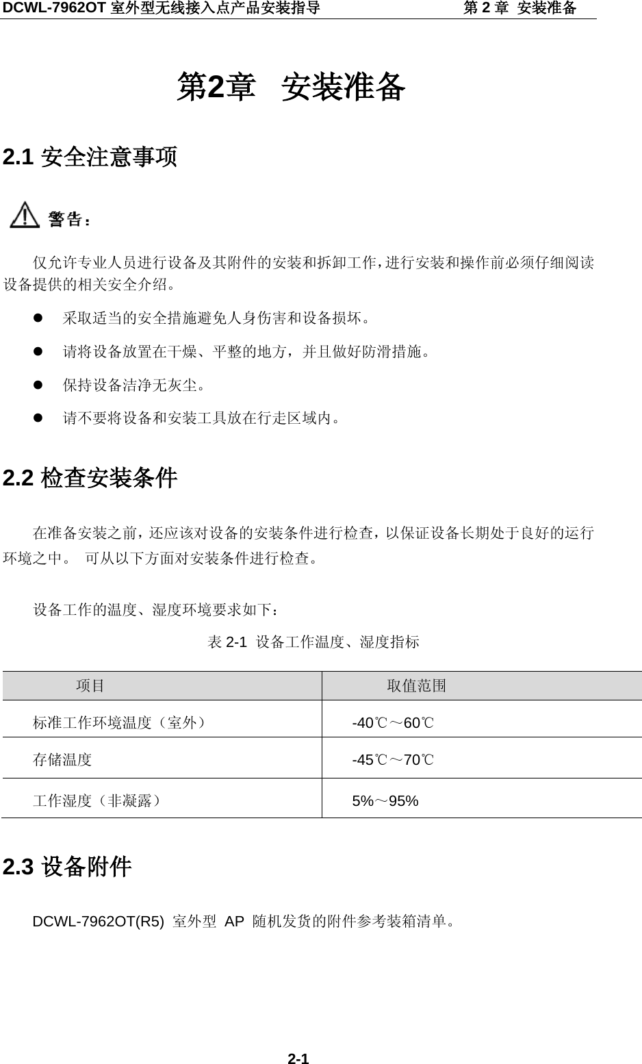 DCWL-7962OT 室外型无线接入点产品安装指导                   第2章 安装准备 2-1 第2章 安装准备 2.1 安全注意事项  仅允许专业人员进行设备及其附件的安装和拆卸工作，进行安装和操作前必须仔细阅读设备提供的相关安全介绍。  采取适当的安全措施避免人身伤害和设备损坏。  请将设备放置在干燥、平整的地方，并且做好防滑措施。  保持设备洁净无灰尘。  请不要将设备和安装工具放在行走区域内。 2.2 检查安装条件 在准备安装之前，还应该对设备的安装条件进行检查，以保证设备长期处于良好的运行环境之中。 可从以下方面对安装条件进行检查。  设备工作的温度、湿度环境要求如下： 表2-1  设备工作温度、湿度指标  项目 取值范围 标准工作环境温度（室外）  -40℃～60℃ 存储温度  -45℃～70℃ 工作湿度（非凝露） 5%～95% 2.3 设备附件 DCWL-7962OT(R5) 室外型 AP  随机发货的附件参考装箱清单。 
