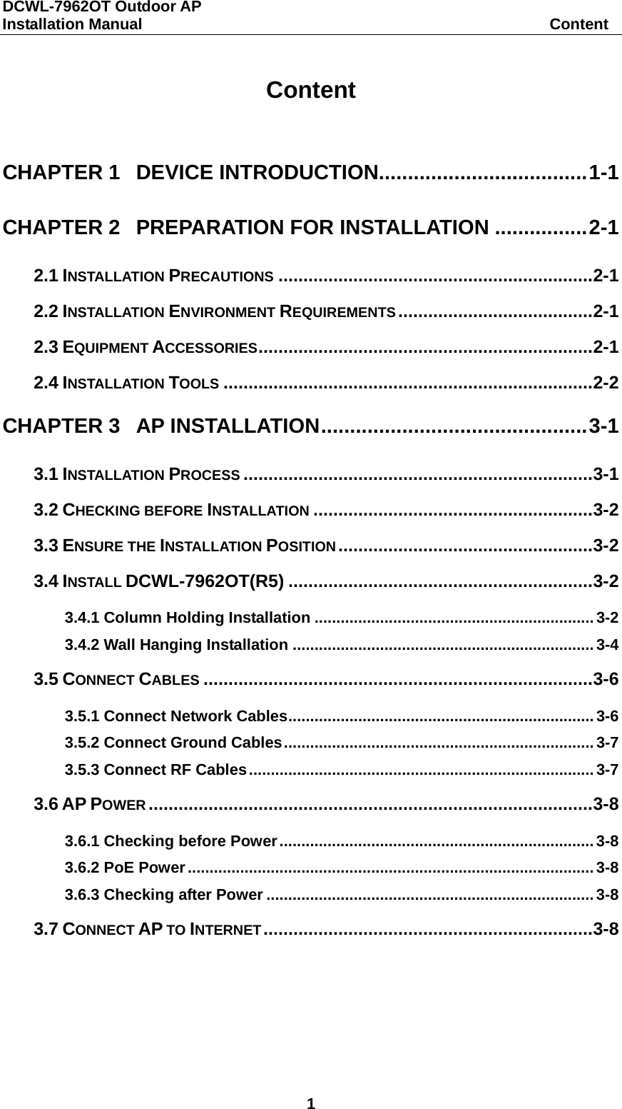 DCWL-7962OT Outdoor AP Installation Manual                                                    Content 1  Content  CHAPTER 1 DEVICE INTRODUCTION.................................... 1-1 CHAPTER 2 PREPARATION FOR INSTALLATION ................ 2-1 2.1 INSTALLATION PRECAUTIONS ............................................................... 2-1 2.2 INSTALLATION ENVIRONMENT REQUIREMENTS ....................................... 2-1 2.3 EQUIPMENT ACCESSORIES ................................................................... 2-1 2.4 INSTALLATION TOOLS .......................................................................... 2-2 CHAPTER 3 AP INSTALLATION .............................................. 3-1 3.1 INSTALLATION PROCESS ...................................................................... 3-1 3.2 CHECKING BEFORE INSTALLATION ........................................................ 3-2 3.3 ENSURE THE INSTALLATION POSITION ................................................... 3-2 3.4 INSTALL DCWL-7962OT(R5) ............................................................. 3-2 3.4.1 Column Holding Installation ................................................................ 3-2 3.4.2 Wall Hanging Installation ..................................................................... 3-4 3.5 CONNECT CABLES .............................................................................. 3-6 3.5.1 Connect Network Cables ...................................................................... 3-6 3.5.2 Connect Ground Cables ....................................................................... 3-7 3.5.3 Connect RF Cables ............................................................................... 3-7 3.6 AP POWER ......................................................................................... 3-8 3.6.1 Checking before Power ........................................................................ 3-8 3.6.2 PoE Power ............................................................................................. 3-8 3.6.3 Checking after Power ........................................................................... 3-8 3.7 CONNECT AP TO INTERNET .................................................................. 3-8  