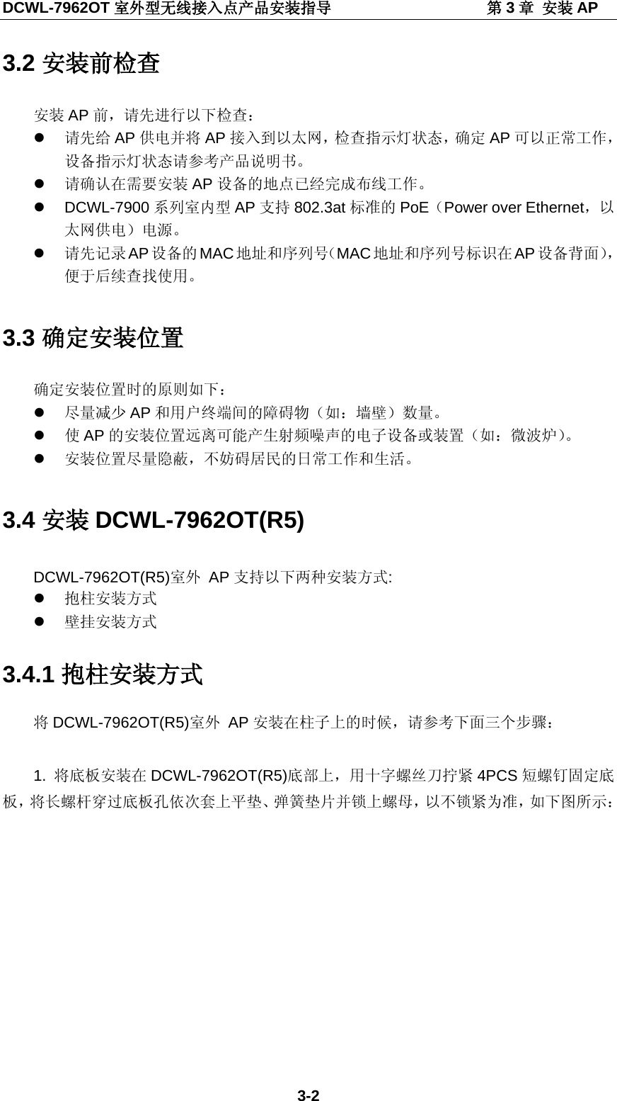 DCWL-7962OT 室外型无线接入点产品安装指导                    第3章 安装 AP 3-2 3.2 安装前检查 安装 AP 前，请先进行以下检查：  请先给 AP 供电并将 AP 接入到以太网，检查指示灯状态，确定 AP 可以正常工作，设备指示灯状态请参考产品说明书。  请确认在需要安装 AP 设备的地点已经完成布线工作。  DCWL-7900 系列室内型 AP 支持 802.3at标准的 PoE（Power over Ethernet，以太网供电）电源。  请先记录 AP设备的 MAC地址和序列号（MAC地址和序列号标识在 AP 设备背面），便于后续查找使用。 3.3 确定安装位置 确定安装位置时的原则如下：  尽量减少 AP 和用户终端间的障碍物（如：墙壁）数量。  使AP 的安装位置远离可能产生射频噪声的电子设备或装置（如：微波炉）。  安装位置尽量隐蔽，不妨碍居民的日常工作和生活。 3.4 安装 DCWL-7962OT(R5) DCWL-7962OT(R5)室外 AP 支持以下两种安装方式:  抱柱安装方式  壁挂安装方式 3.4.1 抱柱安装方式 将DCWL-7962OT(R5)室外 AP 安装在柱子上的时候，请参考下面三个步骤：  1. 将底板安装在 DCWL-7962OT(R5)底部上，用十字螺丝刀拧紧 4PCS 短螺钉固定底板，将长螺杆穿过底板孔依次套上平垫、弹簧垫片并锁上螺母，以不锁紧为准，如下图所示： 
