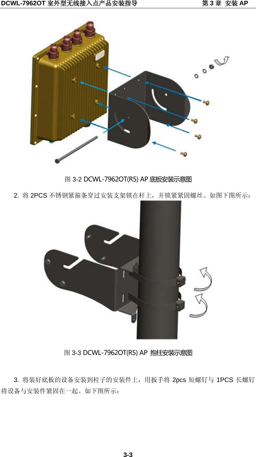 DCWL-7962OT 室外型无线接入点产品安装指导                    第3章 安装 AP 3-3  图3-2 DCWL-7962OT(R5) AP 底板安装示意图 2.  将2PCS 不锈钢紧箍条穿过安装支架锁在杆上，并锁紧紧固螺丝。如图下图所示：  图3-3 DCWL-7962OT(R5) AP  抱柱安装示意图  3.  将装好底板的设备安装到柱子的安装件上，用扳手将 2pcs 短螺钉与 1PCS 长螺钉将设备与安装件紧固在一起。如下图所示： 