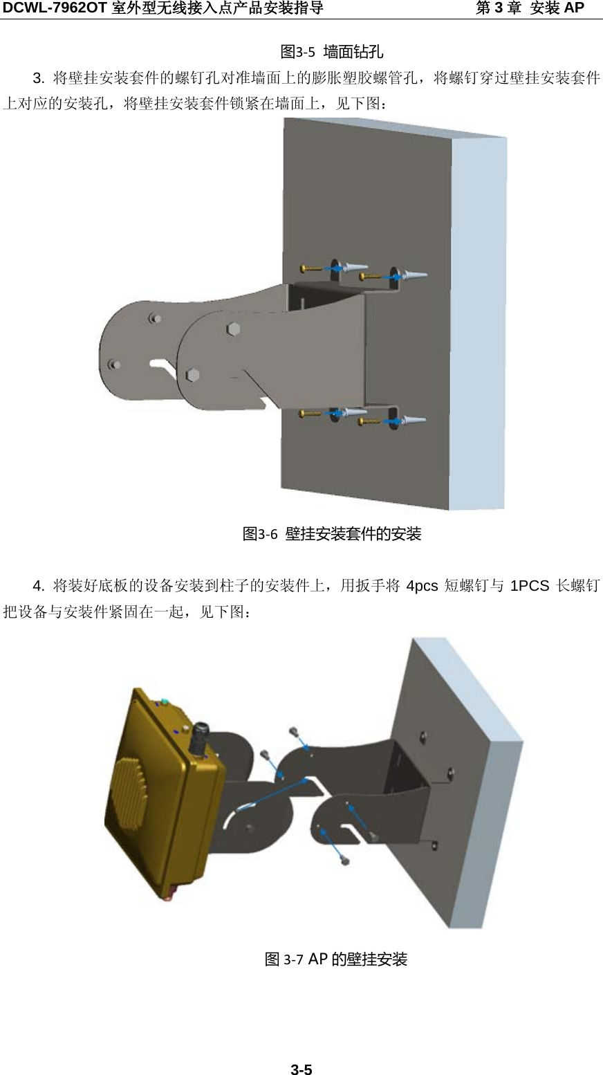 DCWL-7962OT 室外型无线接入点产品安装指导                    第3章 安装 AP 3-5 图3-5 墙面钻孔 3.  将壁挂安装套件的螺钉孔对准墙面上的膨胀塑胶螺管孔，将螺钉穿过壁挂安装套件上对应的安装孔，将壁挂安装套件锁紧在墙面上，见下图：  图3-6 壁挂安装套件的安装  4.  将装好底板的设备安装到柱子的安装件上，用扳手将 4pcs 短螺钉与 1PCS 长螺钉把设备与安装件紧固在一起，见下图：  图3-7 AP 的壁挂安装 