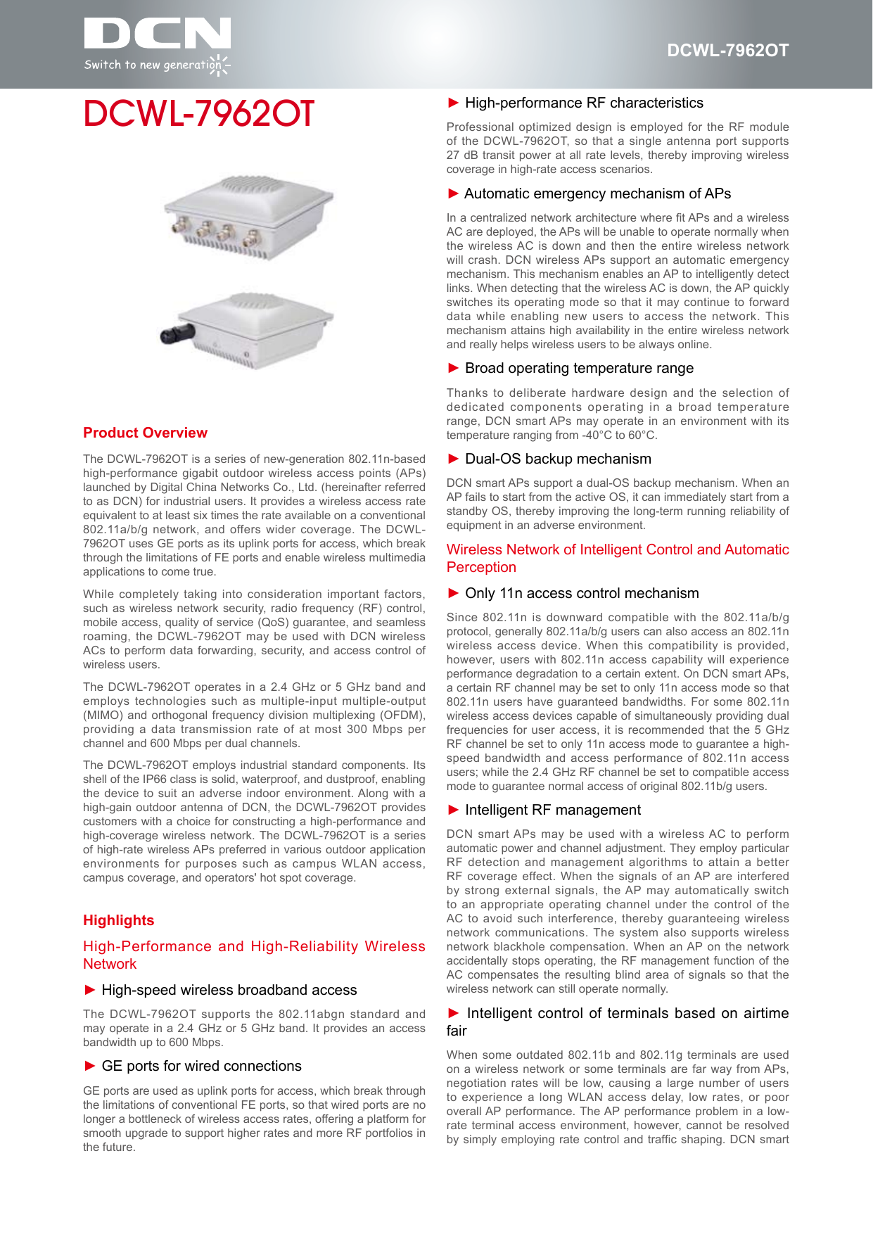 DCWL-7962OTProduct OverviewThe DCWL-7962OT is a series of new-generation 802.11n-based high-performance gigabit outdoor wireless  access points (APs) launched by Digital China Networks Co., Ltd. (hereinafter referred to as DCN) for industrial users. It provides a wireless access rate equivalent to at least six times the rate available on a conventional 802.11a/b/g network, and offers wider  coverage. The DCWL-7962OT uses GE ports as its uplink ports for access, which break through the limitations of FE ports and enable wireless multimedia applications to come true.While completely taking into  consideration important factors, such as wireless network  security, radio frequency (RF) control, mobile access, quality of service (QoS) guarantee, and seamless roaming, the DCWL-7962OT may be used with DCN wireless ACs to perform data forwarding, security, and access control  of wireless users.The DCWL-7962OT operates in  a 2.4 GHz or  5 GHz  band and employs technologies such as  multiple-input multiple-output (MIMO) and orthogonal frequency division multiplexing (OFDM), providing a  data transmission rate  of at most  300 Mbps per channel and 600 Mbps per dual channels.The DCWL-7962OT employs  industrial standard components.  Its shell of the IP66 class is solid, waterproof, and dustproof, enabling the device to suit  an adverse indoor  environment. Along with a high-gain outdoor antenna of DCN, the DCWL-7962OT provides customers with a choice for constructing a high-performance and high-coverage wireless network. The DCWL-7962OT is a series of high-rate wireless APs preferred in various outdoor application environments for  purposes such as  campus WLAN access, campus coverage, and operators' hot spot coverage.DCWL-7962OTHighlightsHigh-Performance and High-Reliability Wireless Network► High-speed wireless broadband accessThe DCWL-7962OT supports the 802.11abgn standard and may operate in a 2.4 GHz or 5 GHz band. It provides an access bandwidth up to 600 Mbps.► GE ports for wired connectionsGE ports are used as uplink ports for access, which break through the limitations of conventional FE ports, so that wired ports are no longer a bottleneck of wireless access rates, offering a platform for smooth upgrade to support higher rates and more RF portfolios in the future.► High-performance RF characteristicsProfessional optimized design is employed for the RF module of the DCWL-7962OT,  so that a  single antenna port supports 27 dB transit power  at all rate  levels, thereby improving wireless coverage in high-rate access scenarios.► Automatic emergency mechanism of APsIn a centralized network architecture where t APs and a wireless AC are deployed, the APs will be unable to operate normally when the wireless AC is down and then the entire wireless network will crash. DCN wireless APs support an automatic  emergency mechanism. This mechanism enables an AP to intelligently detect links. When detecting that the wireless AC is down, the AP quickly switches its operating mode  so that it may continue  to forward data while enabling new  users to access the network. This mechanism attains high availability in the entire wireless network and really helps wireless users to be always online.► Broad operating temperature rangeThanks to deliberate hardware  design and the  selection of dedicated components operating in a broad temperature range, DCN smart APs may operate in an environment with its temperature ranging from -40&deg;C to 60&deg;C.► Dual-OS backup mechanismDCN smart APs support a dual-OS backup mechanism. When an AP fails to start from the active OS, it can immediately start from a standby OS, thereby improving the long-term running reliability of equipment in an adverse environment.Wireless Network of Intelligent Control and Automatic Perception► Only 11n access control mechanismSince 802.11n is downward compatible with the 802.11a/b/g protocol, generally 802.11a/b/g users can also access an 802.11n wireless access device. When  this compatibility is  provided, however, users with 802.11n access capability will experience performance degradation to a certain extent. On DCN smart APs, a certain RF channel may be set to only 11n access mode so that 802.11n users have guaranteed bandwidths. For some 802.11n wireless access devices capable of simultaneously providing dual frequencies for user access, it is recommended that the 5 GHz RF channel be set to only 11n access mode to guarantee a high-speed bandwidth and access  performance of 802.11n access users; while the 2.4 GHz RF channel be set to compatible access mode to guarantee normal access of original 802.11b/g users.► Intelligent RF managementDCN smart APs may be used with a wireless AC to perform automatic power and channel adjustment. They employ particular RF detection and management algorithms to attain a better RF coverage effect. When the signals of an AP are interfered by strong external signals,  the AP may  automatically switch to an appropriate operating  channel under the control of  the AC to avoid such  interference, thereby guaranteeing wireless network communications. The  system also supports wireless network blackhole compensation. When  an AP on the network accidentally stops operating, the RF management function of the AC compensates the resulting  blind area of signals so  that the wireless network can still operate normally.► Intelligent control of terminals based on airtime fairWhen some outdated 802.11b and 802.11g terminals  are used on a wireless network  or some terminals  are far way from APs, negotiation rates will be  low, causing a  large number of  users to experience a long  WLAN access delay, low  rates, or poor overall AP performance. The AP performance problem  in a low-rate terminal access environment, however, cannot be resolved by simply employing rate  control and trafc shaping. DCN  smart 