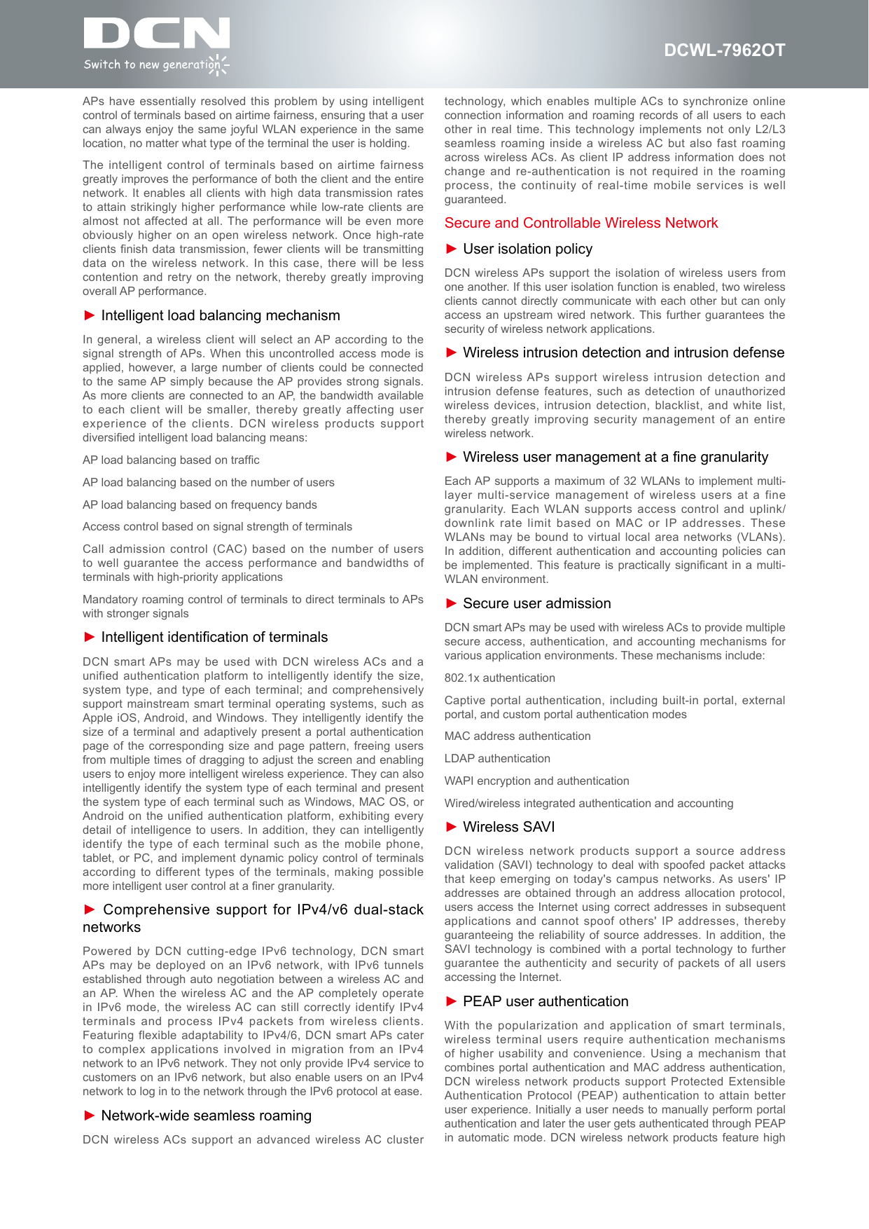 DCWL-7962OTAPs have essentially resolved  this problem by using intelligent control of terminals based on airtime fairness, ensuring that a user can always enjoy the same joyful WLAN experience in the same location, no matter what type of the terminal the user is holding.The intelligent control of terminals  based on airtime fairness greatly improves the performance of both the client and the entire network. It enables all  clients with high  data transmission rates to attain strikingly higher  performance while low-rate  clients are almost not affected at all. The performance will be even more obviously higher on an open wireless network. Once high-rate clients nish data transmission,  fewer clients will be transmitting data on the wireless network. In this case, there will be  less contention and retry on  the network, thereby  greatly improving overall AP performance.► Intelligent load balancing mechanismIn general, a wireless client will select an AP according to the signal strength of APs. When this uncontrolled access mode is applied, however, a large number of clients  could be connected to the same AP simply because the AP provides strong signals. As more clients are connected to an AP, the bandwidth available to each client will  be smaller, thereby  greatly affecting user experience of the clients.  DCN wireless products support diversied intelligent load balancing means:AP load balancing based on trafcAP load balancing based on the number of usersAP load balancing based on frequency bandsAccess control based on signal strength of terminalsCall admission control (CAC)  based on the number of  users to well guarantee the  access performance and bandwidths of terminals with high-priority applicationsMandatory roaming control of terminals to direct terminals to APs with stronger signals► Intelligent identication of terminalsDCN smart APs  may be used with DCN wireless ACs and a unified authentication platform to  intelligently identify the  size, system type, and type of each terminal; and comprehensively support mainstream smart terminal operating systems,  such as Apple iOS, Android,  and Windows. They intelligently  identify the size of a terminal  and adaptively present  a portal authentication page of the corresponding  size and page  pattern, freeing users from multiple times of dragging to adjust the screen and enabling users to enjoy more intelligent wireless experience. They can also intelligently identify the system type of each terminal and present the system type of each terminal such as Windows, MAC OS, or Android on the unified  authentication platform, exhibiting  every detail of intelligence to  users. In addition, they can  intelligently identify the type of  each terminal such  as the mobile phone, tablet, or PC, and  implement dynamic policy control of  terminals according to different types of the  terminals, making possible more intelligent user control at a ner granularity.► Comprehensive support for IPv4/v6 dual-stack networksPowered by DCN cutting-edge  IPv6 technology, DCN smart APs may be deployed  on an IPv6  network, with IPv6 tunnels established through auto negotiation between a  wireless AC and an AP. When  the wireless AC and the AP completely operate in  IPv6  mode,  the  wireless AC  can  still  correctly  identify  IPv4 terminals and process IPv4  packets from wireless clients. Featuring flexible adaptability to  IPv4/6, DCN smart APs cater to complex applications involved in migration from an  IPv4 network to an IPv6 network. They not only provide IPv4 service to customers on an IPv6 network, but also enable users on an IPv4 network to log in to the network through the IPv6 protocol at ease.► Network-wide seamless roamingDCN wireless ACs support an advanced wireless AC cluster technology, which enables multiple ACs  to synchronize online connection information and roaming records of all users to each other in real time. This technology implements not only  L2/L3 seamless roaming inside a  wireless AC but also fast roaming across wireless ACs. As  client IP address information  does not change and re-authentication is  not required in the roaming process, the continuity of real-time mobile services is  well guaranteed.Secure and Controllable Wireless Network► User isolation policyDCN wireless APs support the isolation of wireless users from one another. If this user isolation function is enabled, two wireless clients cannot directly communicate with each other but can only access an upstream wired  network. This further guarantees the security of wireless network applications.► Wireless intrusion detection and intrusion defenseDCN wireless APs support wireless intrusion detection and intrusion defense features, such  as detection of  unauthorized wireless devices, intrusion detection,  blacklist, and white list, thereby greatly improving security  management of an  entire wireless network.► Wireless user management at a ne granularityEach AP supports a  maximum of 32 WLANs to  implement multi-layer multi-service management of wireless users at a  fine granularity. Each WLAN supports access control and uplink/downlink rate limit based  on MAC or  IP addresses. These WLANs may be bound  to virtual local area networks (VLANs). In addition, different authentication and  accounting policies can be implemented. This  feature is practically  signicant in a  multi-WLAN environment.► Secure user admissionDCN smart APs may be used with wireless ACs to provide multiple secure access, authentication, and  accounting mechanisms for various application environments. These mechanisms include:802.1x authenticationCaptive portal authentication, including built-in portal, external portal, and custom portal authentication modesMAC address authenticationLDAP authenticationWAPI encryption and authenticationWired/wireless integrated authentication and accounting► Wireless SAVIDCN wireless network products  support a source  address validation (SAVI) technology to deal  with spoofed packet attacks that keep emerging on today's campus networks. As users' IP addresses are obtained through  an address allocation  protocol, users access the Internet using correct addresses in subsequent applications and cannot spoof others' IP addresses, thereby guaranteeing the reliability of source addresses. In addition, the SAVI technology is  combined with a portal technology  to further guarantee the authenticity and security of  packets of all users accessing the Internet.► PEAP user authenticationWith the popularization and  application of smart  terminals, wireless terminal users require  authentication mechanisms of higher usability and convenience. Using a mechanism that combines portal authentication and  MAC address authentication, DCN wireless network products  support Protected Extensible Authentication Protocol  (PEAP) authentication to attain better user experience. Initially a user needs to manually perform portal authentication and later the user gets authenticated through PEAP in automatic  mode. DCN wireless  network products feature high 