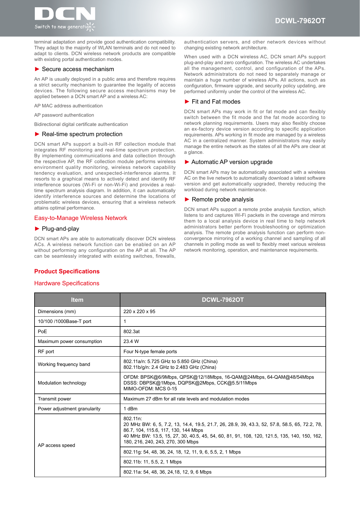 DCWL-7962OTterminal adaptation and provide good authentication compatibility. They adapt to the majority of WLAN terminals and do not need to adapt to clients. DCN  wireless network products are compatible with existing portal authentication modes.► Secure access mechanismAn AP is usually deployed in a public area and therefore requires a strict security mechanism to  guarantee the legality of access devices. The following secure access mechanisms may be applied between a DCN smart AP and a wireless AC:AP MAC address authenticationAP password authenticationBidirectional digital certicate authentication► Real-time spectrum protectionDCN smart APs support a built-in RF collection  module that integrates RF monitoring and  real-time spectrum protection. By implementing communications and  data collection through the respective AP, the RF collection module  performs wireless environment quality monitoring, wireless network capability tendency evaluation, and unexpected-interference  alarms. It resorts to a graphical means to actively detect and identify RF interference sources (Wi-Fi or  non-Wi-Fi) and provides a real-time spectrum analysis diagram.  In addition, it  can automatically identify interference sources and  determine the locations of problematic wireless devices, ensuring  that a wireless network attains optimal performance.Easy-to-Manage Wireless Network► Plug-and-playDCN smart APs are  able to automatically discover DCN wireless ACs. A wireless  network function can be enabled on an AP without performing any configuration on the AP at  all. The AP can be seamlessly integrated  with existing switches, firewalls, Item DCWL-7962OTDimensions (mm) 220 x 220 x 9510/100 /1000Base-T port 1PoE 802.3atMaximum power consumption 23.4 WRF port Four N-type female portsWorking frequency band 802.11a/n: 5.725 GHz to 5.850 GHz (China)802.11b/g/n: 2.4 GHz to 2.483 GHz (China)Modulation technologyOFDM: BPSK@6/9Mbps, QPSK@12/18Mbps, 16-QAM@24Mbps, 64-QAM@48/54MbpsDSSS: DBPSK@1Mbps, DQPSK@2Mbps, CCK@5.5/11Mbps MIMO-OFDM: MCS 0-15Transmit power Maximum 27 dBm for all rate levels and modulation modesPower adjustment granularity 1 dBmAP access speed802.11n: 20 MHz BW: 6, 5, 7.2, 13, 14.4, 19.5, 21.7, 26, 28.9, 39, 43.3, 52, 57.8, 58.5, 65, 72.2, 78, 86.7, 104, 115.6, 117, 130, 144 Mbps40 MHz BW: 13.5, 15, 27, 30, 40.5, 45, 54, 60, 81, 91, 108, 120, 121.5, 135, 140, 150, 162, 180, 216, 240, 243, 270, 300 Mbps802.11g: 54, 48, 36, 24, 18, 12, 11, 9, 6, 5.5, 2, 1 Mbps802.11b: 11, 5.5, 2, 1 Mbps802.11a: 54, 48, 36, 24,18, 12, 9, 6 MbpsHardware Specificationsauthentication servers, and other network devices  without changing existing network architecture.When used with a  DCN wireless AC, DCN  smart APs support plug-and-play and zero conguration. The wireless AC undertakes all  the  management,  control,  and  configuration  of  the APs. Network administrators do not  need to separately manage or maintain a huge number  of wireless APs. All actions,  such as conguration, rmware upgrade, and security policy updating, are performed uniformly under the control of the wireless AC.► Fit and Fat modesDCN smart APs  may work in fit or fat mode and  can flexibly switch between the fit  mode and the  fat mode according to network planning requirements. Users may also  flexibly choose an ex-factory device version according to specific application requirements. APs working in t mode are managed by a wireless AC in a centralized  manner. System administrators may easily manage the entire network as the states of all the APs are clear at a glance.► Automatic AP version upgradeDCN smart APs may be automatically associated with a wireless AC on the live network to automatically download a latest software version and get automatically  upgraded, thereby reducing the workload during network maintenance.► Remote probe analysisDCN smart APs support a remote probe analysis function, which listens to and captures Wi-Fi packets in the coverage and mirrors them to a local  analysis device in  real time to help network administrators better perform troubleshooting  or optimization analysis. The remote probe analysis  function can perform non-convergence mirroring of a working channel and sampling of all channels in polling mode as well to exibly meet various wireless network monitoring, operation, and maintenance requirements.Product Specications