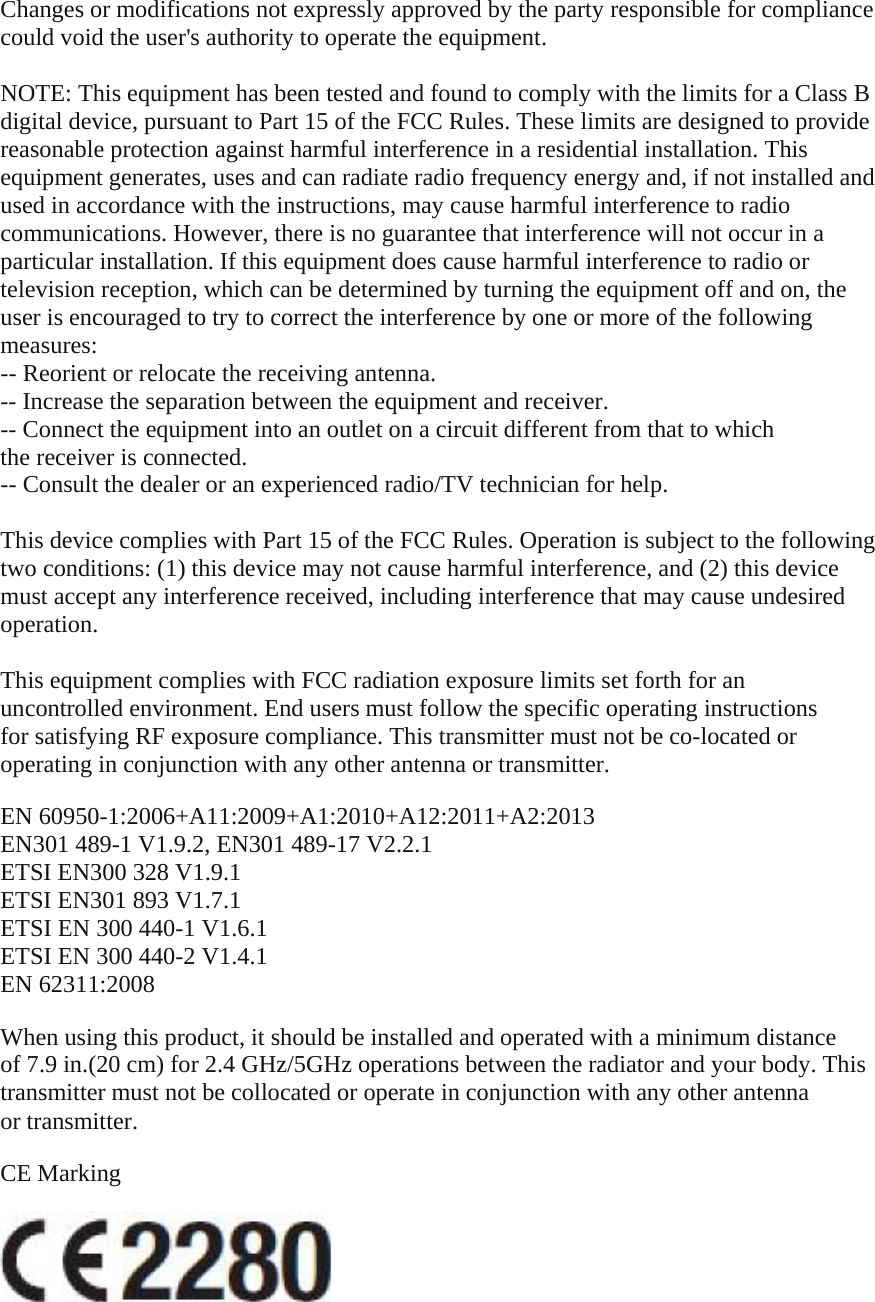 Changes or modifications not expressly approved by the party responsible for compliance could void the user's authority to operate the equipment.  NOTE: This equipment has been tested and found to comply with the limits for a Class B digital device, pursuant to Part 15 of the FCC Rules. These limits are designed to provide reasonable protection against harmful interference in a residential installation. This equipment generates, uses and can radiate radio frequency energy and, if not installed and used in accordance with the instructions, may cause harmful interference to radio communications. However, there is no guarantee that interference will not occur in a particular installation. If this equipment does cause harmful interference to radio or television reception, which can be determined by turning the equipment off and on, the user is encouraged to try to correct the interference by one or more of the following measures: -- Reorient or relocate the receiving antenna. -- Increase the separation between the equipment and receiver. -- Connect the equipment into an outlet on a circuit different from that to which the receiver is connected. -- Consult the dealer or an experienced radio/TV technician for help.  This device complies with Part 15 of the FCC Rules. Operation is subject to the following two conditions: (1) this device may not cause harmful interference, and (2) this device must accept any interference received, including interference that may cause undesired operation.  This equipment complies with FCC radiation exposure limits set forth for an uncontrolled environment. End users must follow the specific operating instructions for satisfying RF exposure compliance. This transmitter must not be co-located or operating in conjunction with any other antenna or transmitter.  EN 60950-1:2006+A11:2009+A1:2010+A12:2011+A2:2013 EN301 489-1 V1.9.2, EN301 489-17 V2.2.1 ETSI EN300 328 V1.9.1 ETSI EN301 893 V1.7.1 ETSI EN 300 440-1 V1.6.1 ETSI EN 300 440-2 V1.4.1 EN 62311:2008  When using this product, it should be installed and operated with a minimum distance of 7.9 in.(20 cm) for 2.4 GHz/5GHz operations between the radiator and your body. This transmitter must not be collocated or operate in conjunction with any other antenna or transmitter.  CE Marking    
