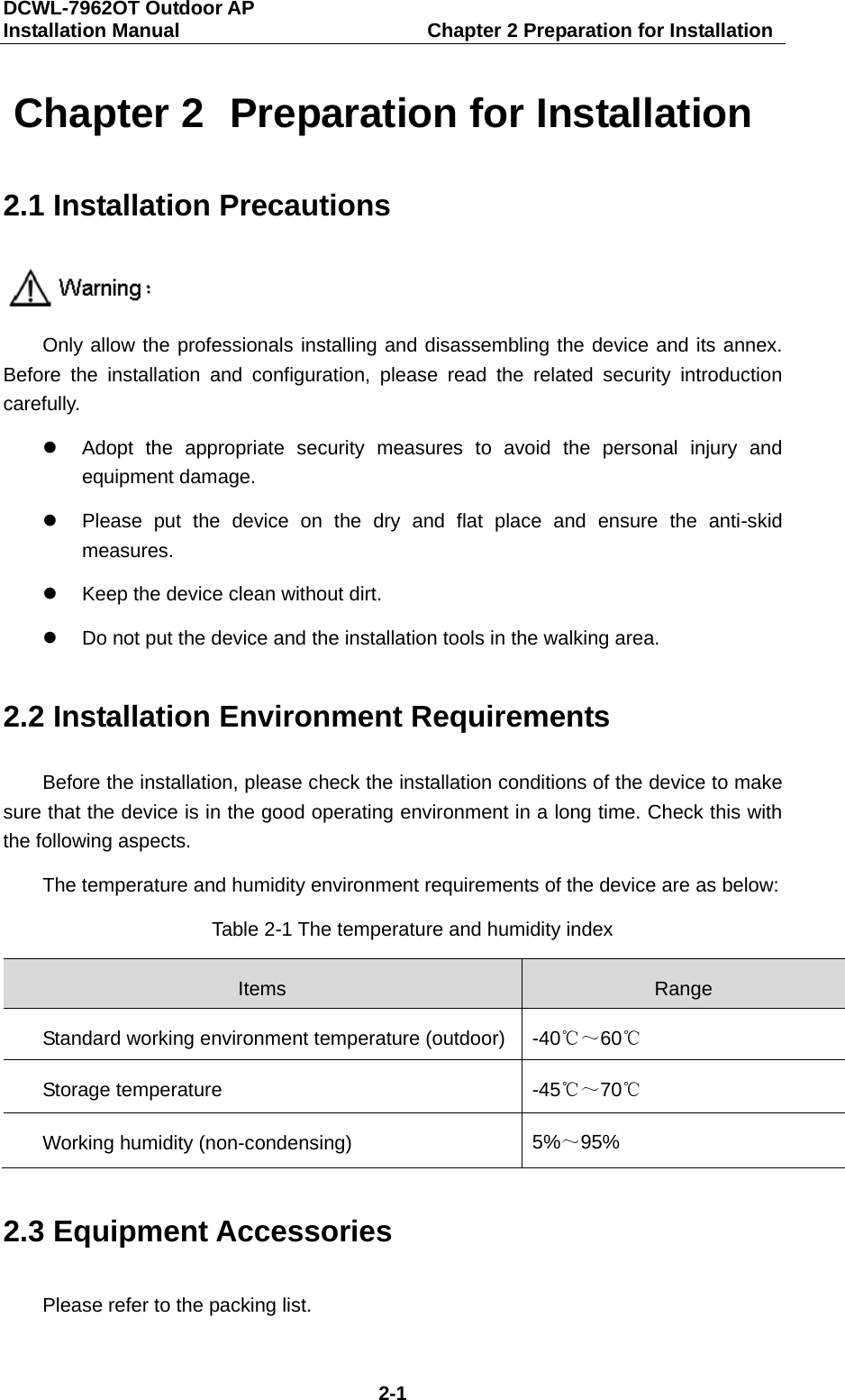 DCWL-7962OT Outdoor AP   Installation Manual                         Chapter 2 Preparation for Installation 2-1 Chapter 2  Preparation for Installation 2.1 Installation Precautions  Only allow the professionals installing and disassembling the device and its annex. Before the installation and configuration, please read the related security introduction carefully.  Adopt the appropriate security measures to avoid the personal injury and equipment damage.  Please put the device on the dry and flat place and ensure the anti-skid measures.  Keep the device clean without dirt.  Do not put the device and the installation tools in the walking area. 2.2 Installation Environment Requirements Before the installation, please check the installation conditions of the device to make sure that the device is in the good operating environment in a long time. Check this with the following aspects. The temperature and humidity environment requirements of the device are as below: Table 2-1 The temperature and humidity index Items Range Standard working environment temperature (outdoor) -40℃～60℃ Storage temperature -45℃～70℃ Working humidity (non-condensing) 5%～95% 2.3 Equipment Accessories Please refer to the packing list. 