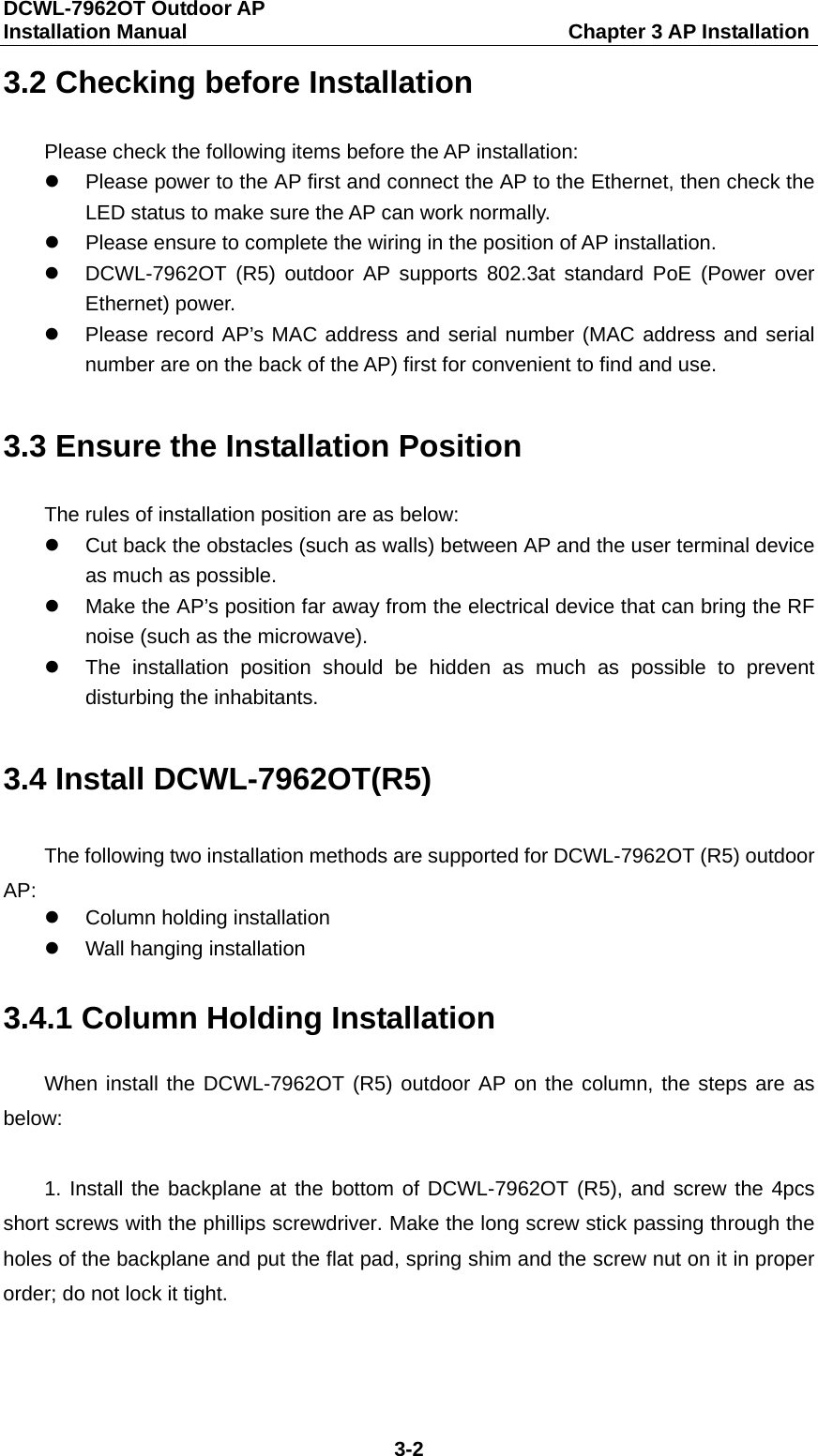 DCWL-7962OT Outdoor AP   Installation Manual                                     Chapter 3 AP Installation 3-2 3.2 Checking before Installation Please check the following items before the AP installation:  Please power to the AP first and connect the AP to the Ethernet, then check the LED status to make sure the AP can work normally.    Please ensure to complete the wiring in the position of AP installation.  DCWL-7962OT (R5) outdoor AP supports 802.3at standard PoE (Power over Ethernet) power.  Please record AP&rsquo;s MAC address and serial number (MAC address and serial number are on the back of the AP) first for convenient to find and use. 3.3 Ensure the Installation Position The rules of installation position are as below:  Cut back the obstacles (such as walls) between AP and the user terminal device as much as possible.  Make the AP&rsquo;s position far away from the electrical device that can bring the RF noise (such as the microwave).  The installation position should be hidden as much as possible to prevent disturbing the inhabitants. 3.4 Install DCWL-7962OT(R5) The following two installation methods are supported for DCWL-7962OT (R5) outdoor AP:  Column holding installation  Wall hanging installation 3.4.1 Column Holding Installation When install the DCWL-7962OT (R5) outdoor AP on the column, the steps are as below:  1. Install the backplane at the bottom of DCWL-7962OT (R5), and screw the 4pcs short screws with the phillips screwdriver. Make the long screw stick passing through the holes of the backplane and put the flat pad, spring shim and the screw nut on it in proper order; do not lock it tight. 
