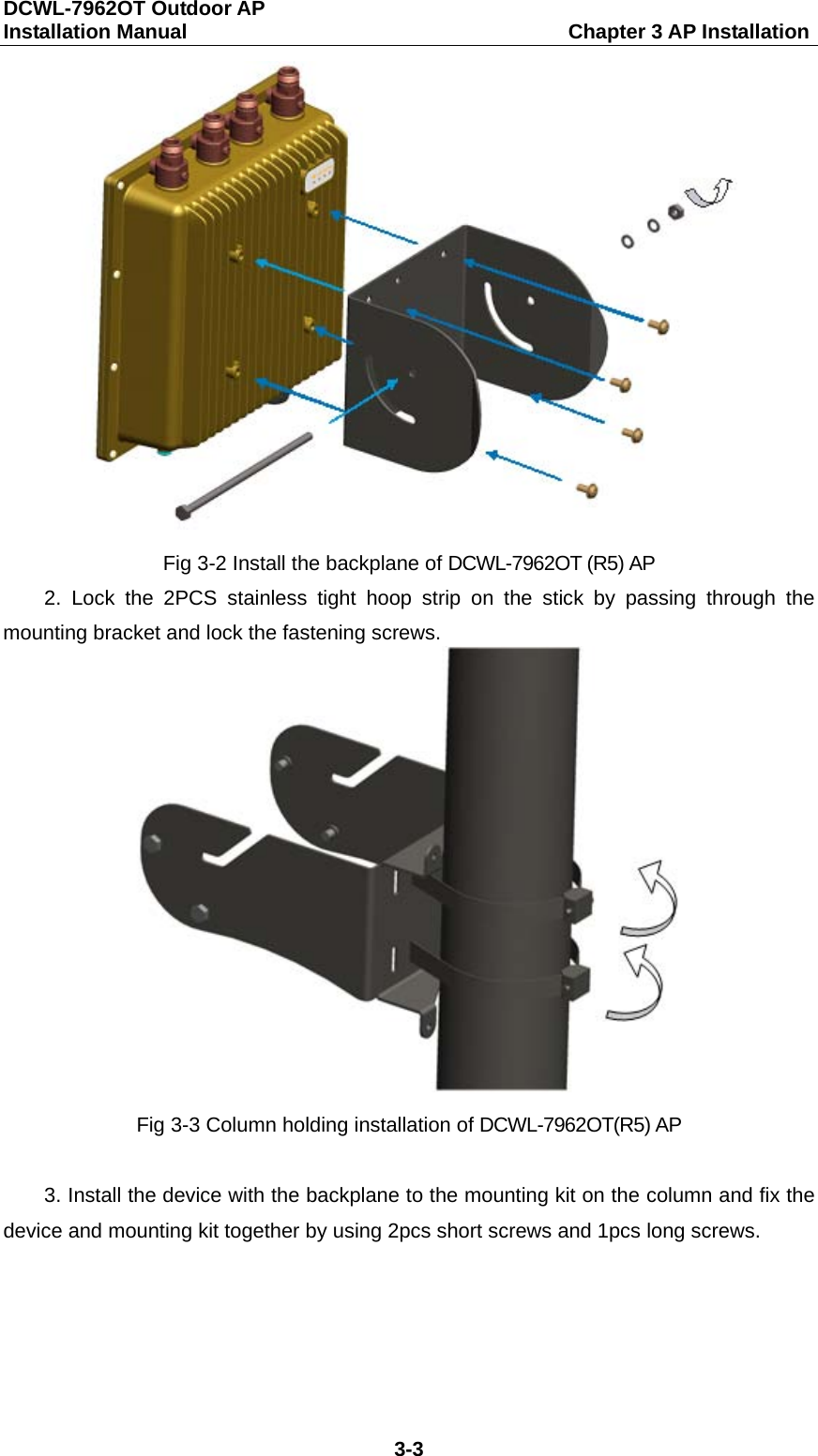 DCWL-7962OT Outdoor AP   Installation Manual                                     Chapter 3 AP Installation 3-3  Fig 3-2 Install the backplane of DCWL-7962OT (R5) AP 2.  Lock the 2PCS stainless tight hoop strip on the stick by passing through the mounting bracket and lock the fastening screws.  Fig 3-3 Column holding installation of DCWL-7962OT(R5) AP  3. Install the device with the backplane to the mounting kit on the column and fix the device and mounting kit together by using 2pcs short screws and 1pcs long screws.   