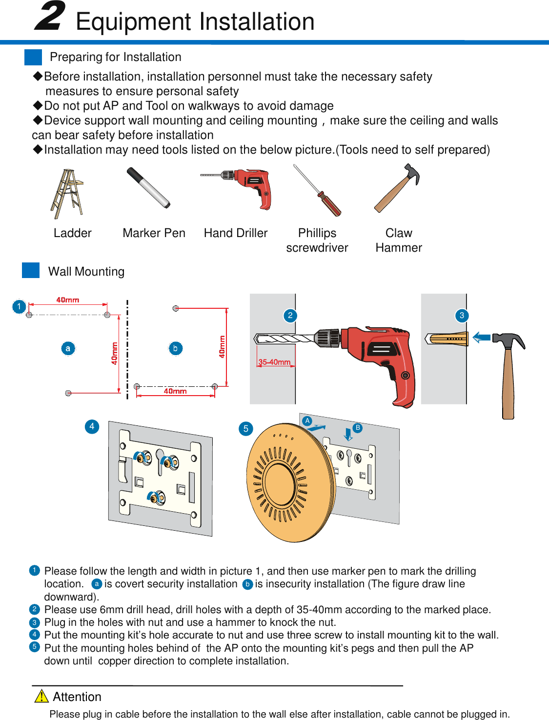 Wall Mounting2 3Please follow the length and width in picture 1, and then use marker pen to mark the drilling location.    is covert security installation is insecurity installation (The figure draw line downward).Please use 6mm drill head, drill holes with a depth of 35-40mm according to the marked place.Plug in the holes with nut and use a hammer to knock the nut.Put the mounting kit&rsquo;s hole accurate to nut and use three screw to install mounting kit to the wall.Put the mounting holes behind of  the AP onto the mounting kit&rsquo;s pegs and then pull the AP down until  copper direction to complete installation.21354Preparing for Installation2Equipment InstallationBefore installation, installation personnel must take the necessary safetymeasures to ensure personal safetyDo not put AP and Tool on walkways to avoid damageDevice support wall mounting and ceiling mounting，make sure the ceiling and walls  can bear safety before installation Installation may need tools listed on the below picture.(Tools need to self prepared)AB54baLadderMarker PenHand DrillerPhillips screwdriverClaw HammerPlease plug in cable before the installation to the wall else after installation, cable cannot be plugged in.Attention