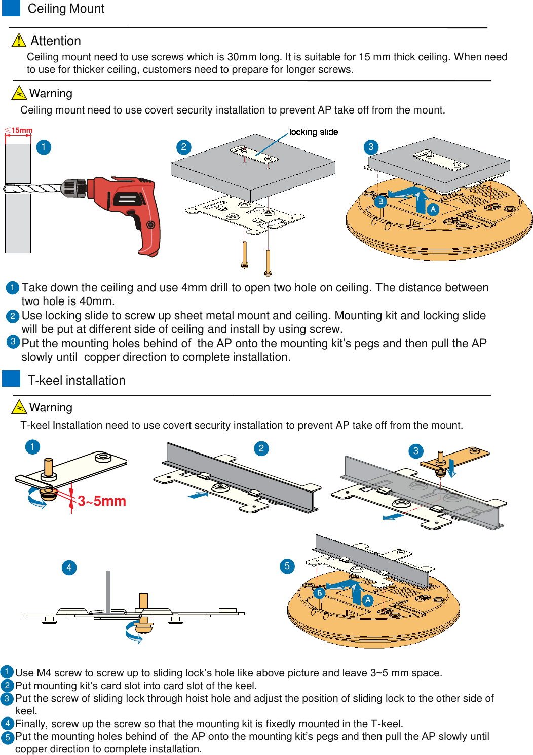 &le;15mmCeiling MountTake down the ceiling and use 4mm drill to open two hole on ceiling. The distance between two hole is 40mm.Use locking slide to screw up sheet metal mount and ceiling. Mounting kit and locking slide will be put at different side of ceiling and install by using screw.Put the mounting holes behind of  the AP onto the mounting kit&rsquo;s pegs and then pull the AP slowly until  copper direction to complete installation.213Ceiling mount need to use screws which is 30mm long. It is suitable for 15 mm thick ceiling. When need to use for thicker ceiling, customers need to prepare for longer screws.123T-keel installationUse M4 screw to screw up to sliding lock&rsquo;s hole like above picture and leave 3~5 mm space.Put mounting kit&rsquo;s card slot into card slot of the keel.Put the screw of sliding lock through hoist hole and adjust the position of sliding lock to the other side of keel.Finally, screw up the screw so that the mounting kit is fixedly mounted in the T-keel.Put the mounting holes behind of  the AP onto the mounting kit&rsquo;s pegs and then pull the AP slowly until  copper direction to complete installation.2133~5mm123Ceiling mount need to use covert security installation to prevent AP take off from the mount.T-keel Installation need to use covert security installation to prevent AP take off from the mount.5454AttentionWarningWarning