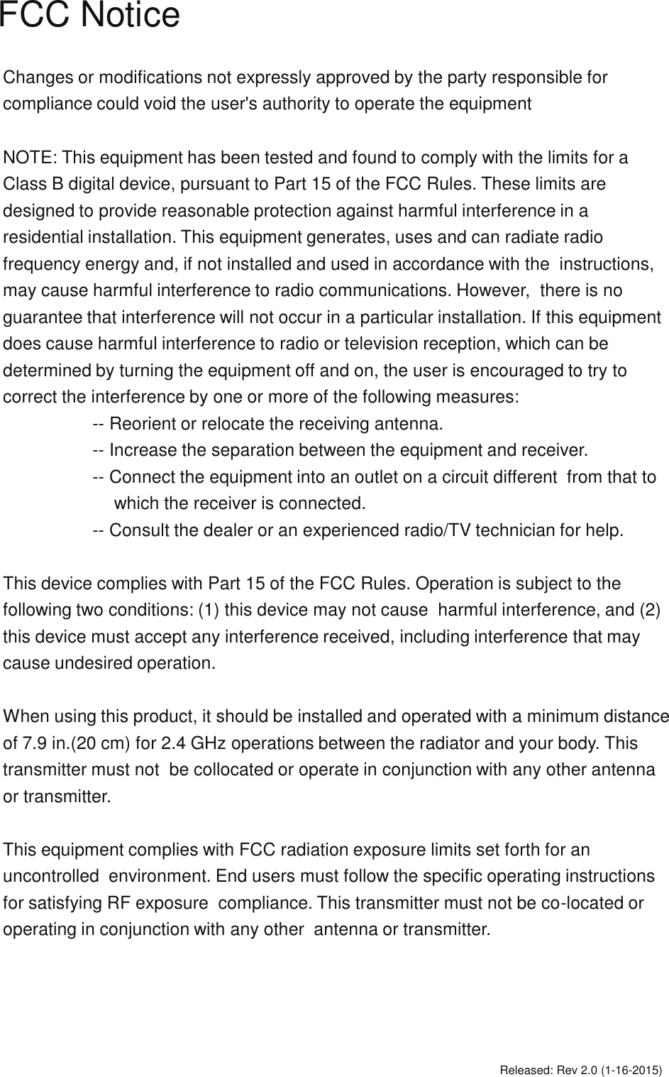 FCC NoticeChanges or modifications not expressly approved by the party responsible for compliance could void the user's authority to operate the equipment NOTE: This equipment has been tested and found to comply with the limits for a Class B digital device, pursuant to Part 15 of the FCC Rules. These limits are designed to provide reasonable protection against harmful interference in a  residential installation. This equipment generates, uses and can radiate radio  frequency energy and, if not installed and used in accordance with the  instructions, may cause harmful interference to radio communications. However,  there is no guarantee that interference will not occur in a particular installation. If this equipment does cause harmful interference to radio or television reception, which can be determined by turning the equipment off and on, the user is encouraged to try to correct the interference by one or more of the following measures: -- Reorient or relocate the receiving antenna. -- Increase the separation between the equipment and receiver.    -- Connect the equipment into an outlet on a circuit different  from that to which the receiver is connected. -- Consult the dealer or an experienced radio/TV technician for help. This device complies with Part 15 of the FCC Rules. Operation is subject to the following two conditions: (1) this device may not cause  harmful interference, and (2) this device must accept any interference received, including interference that may cause undesired operation. When using this product, it should be installed and operated with a minimum distance of 7.9 in.(20 cm) for 2.4 GHz operations between the radiator and your body. This transmitter must not  be collocated or operate in conjunction with any other antenna or transmitter.This equipment complies with FCC radiation exposure limits set forth for an uncontrolled  environment. End users must follow the specific operating instructions for satisfying RF exposure  compliance. This transmitter must not be co-located or operating in conjunction with any other  antenna or transmitter.Released: Rev 2.0 (1-16-2015)
