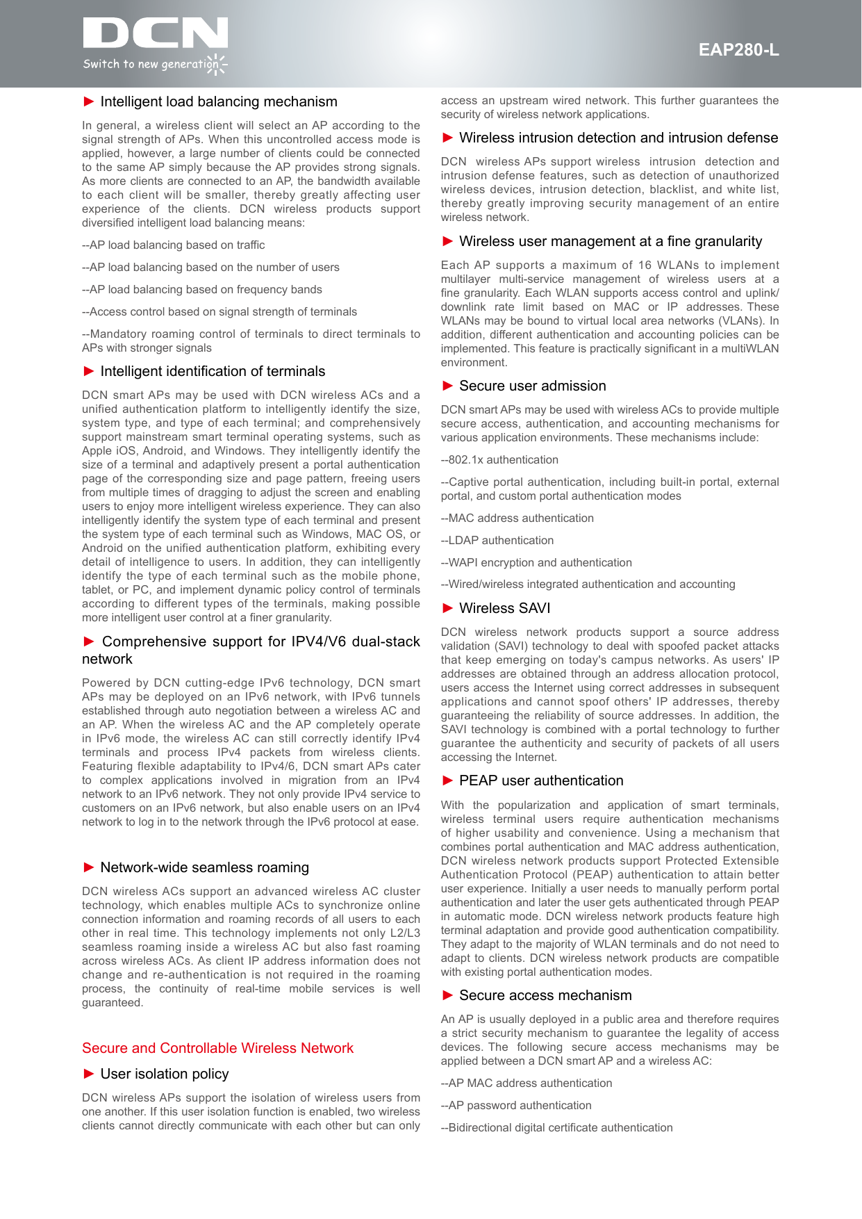 fEAP280-L► Intelligent load balancing mechanismIn general, a wireless client will select an AP according to the signal strength of APs. When this uncontrolled access mode is applied, however, a large number of clients could be connected to the same AP simply because the AP provides strong signals. As more clients are connected to an AP, the bandwidth available to each client will be smaller, thereby greatly affecting user experience  of  the  clients.  DCN  wireless  products  support diversified intelligent load balancing means:--AP load balancing based on traffic--AP load balancing based on the number of users--AP load balancing based on frequency bands--Access control based on signal strength of terminals--Mandatory roaming control of terminals to direct terminals to APs with stronger signals► Intelligent identification of terminalsDCN smart APs may be used with DCN wireless ACs and a unified authentication platform to intelligently identify the size, system type, and type of each terminal; and comprehensively support mainstream smart terminal operating systems, such as Apple iOS, Android, and Windows. They intelligently identify the size of a terminal and adaptively present a portal authentication page of the corresponding size and page pattern, freeing users from multiple times of dragging to adjust the screen and enabling users to enjoy more intelligent wireless experience. They can also intelligently identify the system type of each terminal and present the system type of each terminal such as Windows, MAC OS, or Android on the unified authentication platform, exhibiting every detail of intelligence to users. In addition, they can intelligently identify the type of each terminal such as the mobile phone, tablet, or PC, and implement dynamic policy control of terminals according to different types of the terminals, making possible more intelligent user control at a finer granularity.► Comprehensive support for IPV4/V6 dual-stack networkPowered by DCN cutting-edge IPv6 technology, DCN smart APs may be deployed on an IPv6 network, with IPv6 tunnels established through auto negotiation between a wireless AC and an AP. When the wireless AC and the AP completely operate in IPv6 mode, the wireless AC can still correctly identify IPv4 terminals  and  process  IPv4  packets  from  wireless  clients. Featuring flexible adaptability to IPv4/6, DCN smart APs cater to  complex  applications  involved  in  migration  from  an  IPv4 network to an IPv6 network. They not only provide IPv4 service to customers on an IPv6 network, but also enable users on an IPv4 network to log in to the network through the IPv6 protocol at ease.► Network-wide seamless roamingDCN wireless ACs support an advanced wireless AC cluster technology, which enables multiple ACs to synchronize online connection information and roaming records of all users to each other in real time. This technology implements not only L2/L3 seamless roaming inside a wireless AC but also fast roaming across wireless ACs. As client IP address information does not change and re-authentication is not required in the roaming process,  the  continuity  of  real-time  mobile  services  is  well guaranteed.Secure and Controllable Wireless Network► User isolation policyDCN wireless APs support the isolation of wireless users from one another. If this user isolation function is enabled, two wireless clients cannot directly communicate with each other but can only access an upstream wired network. This further guarantees the security of wireless network applications.► Wireless intrusion detection and intrusion defenseDCN  wireless APs support wireless  intrusion  detection and intrusion defense features, such as detection of unauthorized wireless devices, intrusion detection, blacklist, and white list, thereby greatly improving security management of an entire wireless network.► Wireless user management at a fine granularityEach AP supports a maximum of 16 WLANs to implement multilayer  multi-service  management  of  wireless  users  at  a  fine granularity. Each WLAN supports access control and uplink/downlink  rate  limit  based  on  MAC  or  IP  addresses. These WLANs may be bound to virtual local area networks (VLANs). In addition, different authentication and accounting policies can be implemented. This feature is practically significant in a multiWLAN environment.► Secure user admissionDCN smart APs may be used with wireless ACs to provide multiple secure access, authentication, and accounting mechanisms for various application environments. These mechanisms include:--802.1x authentication--Captive portal authentication, including built-in portal, external portal, and custom portal authentication modes--MAC address authentication--LDAP authentication--WAPI encryption and authentication--Wired/wireless integrated authentication and accounting► Wireless SAVIDCN  wireless  network  products  support  a  source  address validation (SAVI) technology to deal with spoofed packet attacks that keep emerging on today's campus networks. As users' IP addresses are obtained through an address allocation protocol, users access the Internet using correct addresses in subsequent applications and cannot spoof others' IP addresses, thereby guaranteeing the reliability of source addresses. In addition, the SAVI technology is combined with a portal technology to further guarantee the authenticity and security of packets of all users accessing the Internet.► PEAP user authenticationWith  the  popularization  and  application  of  smart  terminals, wireless  terminal  users  require  authentication  mechanisms of higher usability and convenience. Using a mechanism that combines portal authentication and MAC address authentication, DCN wireless network products support Protected Extensible Authentication Protocol (PEAP) authentication to attain better user experience. Initially a user needs to manually perform portal authentication and later the user gets authenticated through PEAP in automatic mode. DCN wireless network products feature high terminal adaptation and provide good authentication compatibility. They adapt to the majority of WLAN terminals and do not need to adapt to clients. DCN wireless network products are compatible with existing portal authentication modes.► Secure access mechanismAn AP is usually deployed in a public area and therefore requires a strict security mechanism to guarantee the legality of access devices. The  following  secure  access  mechanisms  may  be applied between a DCN smart AP and a wireless AC:--AP MAC address authentication--AP password authentication--Bidirectional digital certificate authentication
