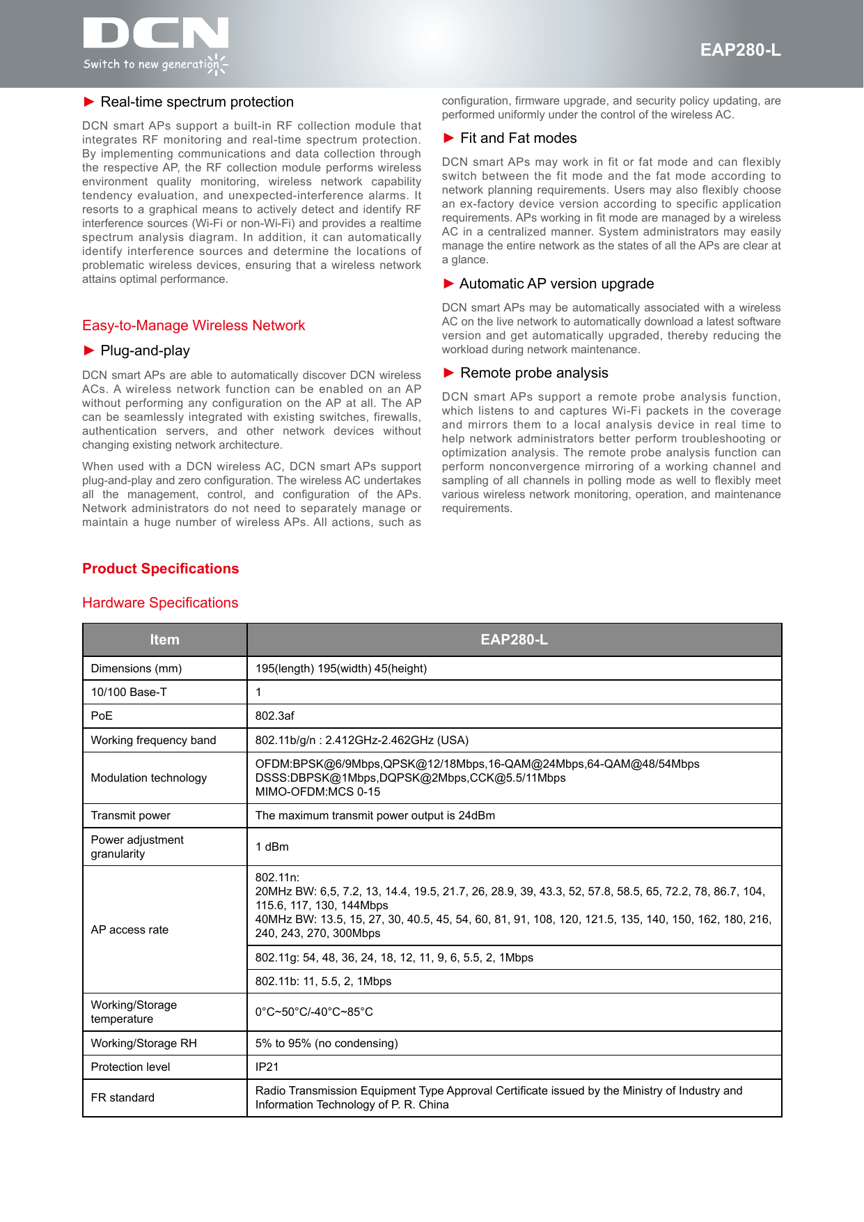 fEAP280-L► Real-time spectrum protectionDCN smart APs support a built-in RF collection module that integrates RF monitoring and real-time spectrum protection. By implementing communications and data collection through the respective AP, the RF collection module performs wireless environment  quality  monitoring,  wireless  network  capability tendency evaluation, and unexpected-interference alarms. It resorts to a graphical means to actively detect and identify RF interference sources (Wi-Fi or non-Wi-Fi) and provides a realtime spectrum analysis diagram. In addition, it can automatically identify interference sources and determine the locations of problematic wireless devices, ensuring that a wireless network attains optimal performance.Easy-to-Manage Wireless Network► Plug-and-playDCN smart APs are able to automatically discover DCN wireless ACs. A wireless network function can be enabled on an AP without performing any configuration on the AP at all. The AP can be seamlessly integrated with existing switches, firewalls, authentication  servers,  and  other  network  devices  without changing existing network architecture.When used with a DCN wireless AC, DCN smart APs support plug-and-play and zero configuration. The wireless AC undertakes all  the  management,  control,  and  configuration  of  the APs. Network administrators do not need to separately manage or maintain a huge number of wireless APs. All actions, such as Item EAP280-LDimensions (mm) 195(length) 195(width) 45(height)10/100 Base-T 1PoE 802.3afWorking frequency band 802.11b/g/n : 2.412GHz-2.462GHz (USA)Modulation technologyOFDM:BPSK@6/9Mbps,QPSK@12/18Mbps,16-QAM@24Mbps,64-QAM@48/54Mbps DSSS:DBPSK@1Mbps,DQPSK@2Mbps,CCK@5.5/11Mbps MIMO-OFDM:MCS 0-15Transmit power The maximum transmit power output is 24dBmPower adjustment granularity 1 dBmAP access rate802.11n: 20MHz BW: 6,5, 7.2, 13, 14.4, 19.5, 21.7, 26, 28.9, 39, 43.3, 52, 57.8, 58.5, 65, 72.2, 78, 86.7, 104, 115.6, 117, 130, 144Mbps 40MHz BW: 13.5, 15, 27, 30, 40.5, 45, 54, 60, 81, 91, 108, 120, 121.5, 135, 140, 150, 162, 180, 216, 240, 243, 270, 300Mbps802.11g: 54, 48, 36, 24, 18, 12, 11, 9, 6, 5.5, 2, 1Mbps802.11b: 11, 5.5, 2, 1MbpsWorking/Storage temperature 0&deg;C~50&deg;C/-40&deg;C~85&deg;CWorking/Storage RH 5% to 95% (no condensing)Protection level IP21FR standard Radio Transmission Equipment Type Approval Certicate issued by the Ministry of Industry and Information Technology of P. R. ChinaHardware Specificationsconfiguration, firmware upgrade, and security policy updating, are performed uniformly under the control of the wireless AC.► Fit and Fat modesDCN smart APs may work in fit or fat mode and can flexibly switch between the fit mode and the fat mode according to network planning requirements. Users may also flexibly choose an ex-factory device version according to specific application requirements. APs working in fit mode are managed by a wireless AC in a centralized manner. System administrators may easily manage the entire network as the states of all the APs are clear at a glance.► Automatic AP version upgradeDCN smart APs may be automatically associated with a wireless AC on the live network to automatically download a latest software version and get automatically upgraded, thereby reducing the workload during network maintenance.► Remote probe analysisDCN smart APs support a remote probe analysis function, which listens to and captures Wi-Fi packets in the coverage and mirrors them to a local analysis device in real time to help network administrators better perform troubleshooting or optimization analysis. The remote probe analysis function can perform nonconvergence mirroring of a working channel and sampling of all channels in polling mode as well to flexibly meet various wireless network monitoring, operation, and maintenance requirements.Product Specications