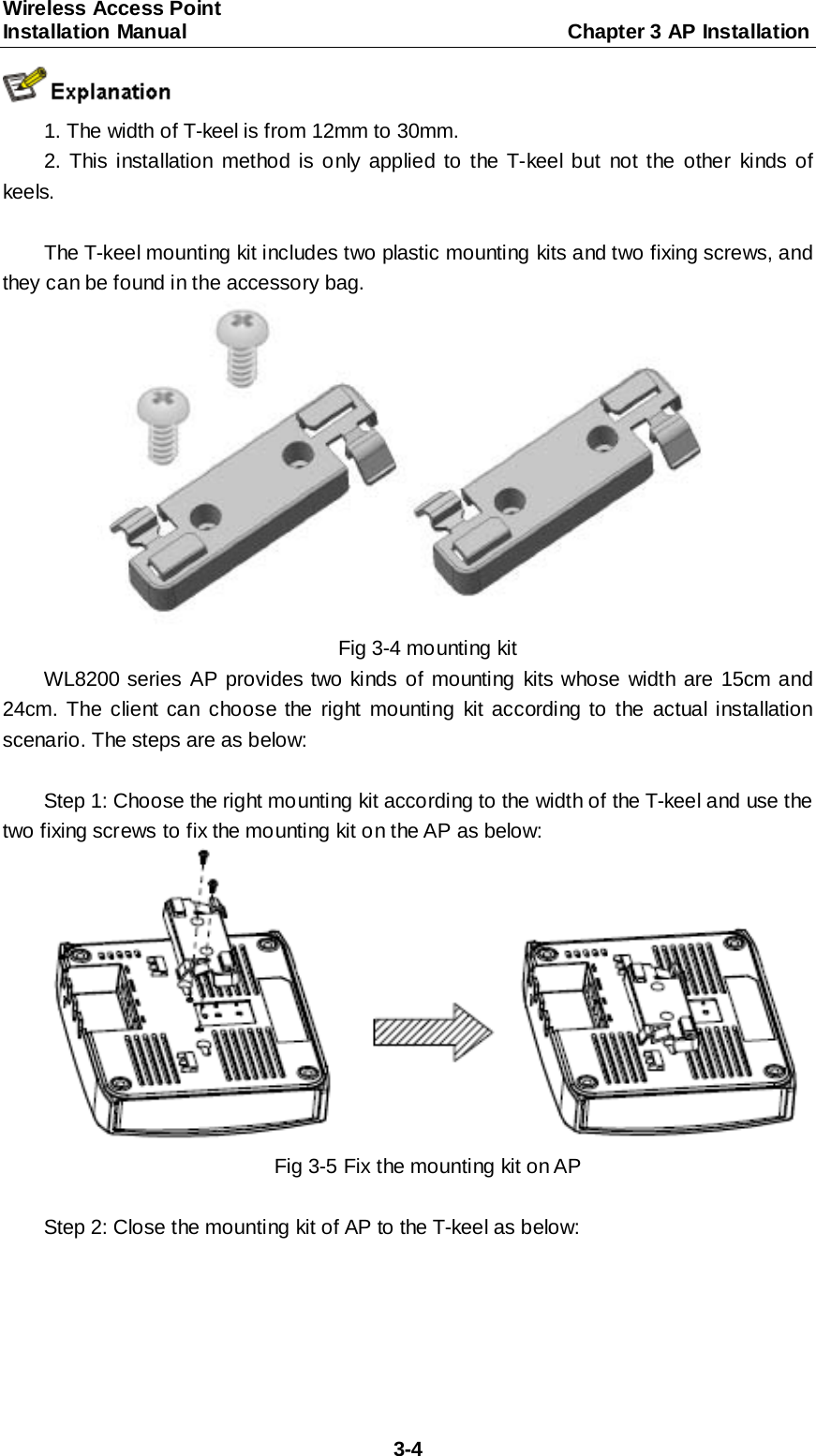 Wireless Access Point   Installation Manual                                     Chapter 3 AP Installation  3-4  1. The width of T-keel is from 12mm to 30mm. 2. This installation method is only applied to the T-keel but not the other kinds of keels.  The T-keel mounting kit includes two plastic mounting kits and two fixing screws, and they can be found in the accessory bag.  Fig 3-4 mounting kit WL8200 series AP provides two kinds of mounting kits whose width are 15cm and 24cm. The client can choose the right mounting kit according to the actual installation scenario. The steps are as below:  Step 1: Choose the right mounting kit according to the width of the T-keel and use the two fixing screws to fix the mounting kit on the AP as below:  Fig 3-5 Fix the mounting kit on AP  Step 2: Close the mounting kit of AP to the T-keel as below: 