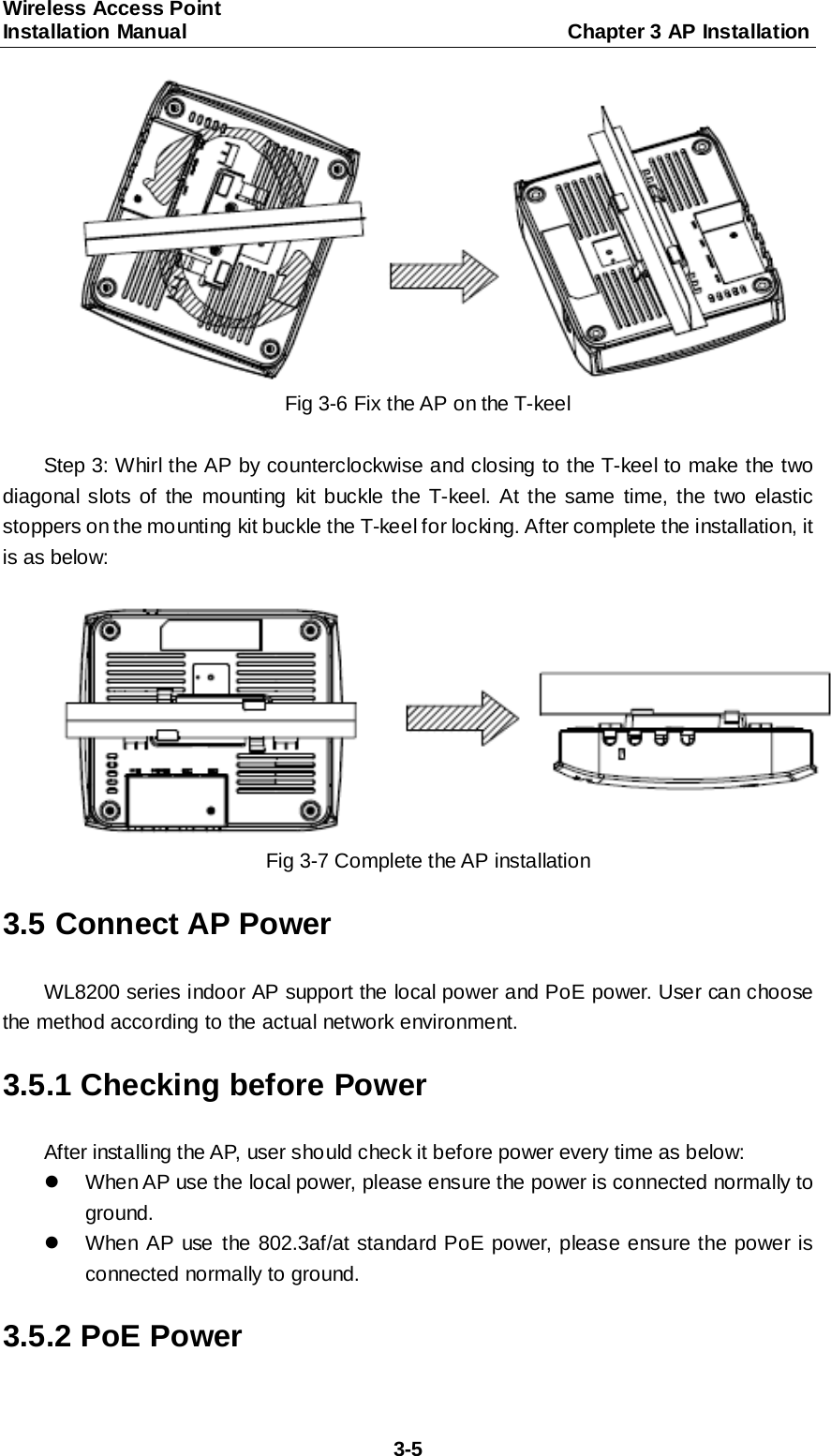 Wireless Access Point   Installation Manual                                     Chapter 3 AP Installation  3-5  Fig 3-6 Fix the AP on the T-keel  Step 3: Whirl the AP by counterclockwise and closing to the T-keel to make the two diagonal slots of the mounting kit buckle the T-keel. At the same time, the two elastic stoppers on the mounting kit buckle the T-keel for locking. After complete the installation, it is as below:   Fig 3-7 Complete the AP installation 3.5 Connect AP Power WL8200 series indoor AP support the local power and PoE power. User can choose the method according to the actual network environment. 3.5.1 Checking before Power After installing the AP, user should check it before power every time as below:   When AP use the local power, please ensure the power is connected normally to ground.   When AP use  the 802.3af/at standard PoE power, please ensure the power is connected normally to ground. 3.5.2 PoE Power 
