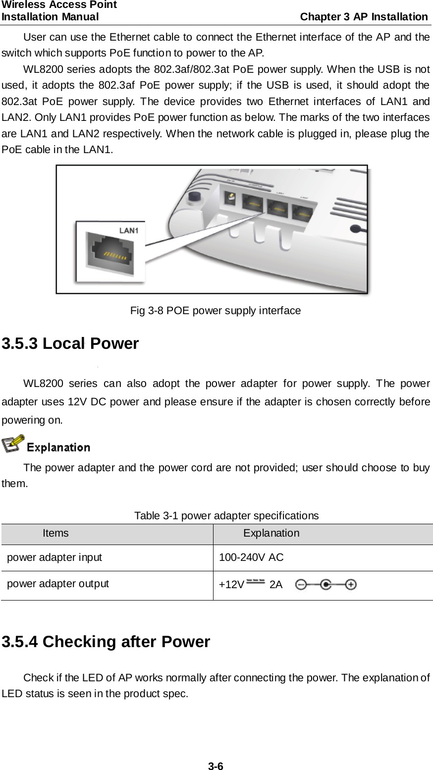 Wireless Access Point   Installation Manual                                     Chapter 3 AP Installation  3-6 User can use the Ethernet cable to connect the Ethernet interface of the AP and the switch which supports PoE function to power to the AP. WL8200 series adopts the 802.3af/802.3at PoE power supply. When the USB is not used, it adopts the 802.3af PoE power supply; if the USB is used, it should adopt the 802.3at PoE power supply. The device provides two Ethernet interfaces of LAN1 and LAN2. Only LAN1 provides PoE power function as below. The marks of the two interfaces are LAN1 and LAN2 respectively. When the network cable is plugged in, please plug the PoE cable in the LAN1.  Fig 3-8 POE power supply interface 3.5.3 Local Power WL8200 series can also adopt the power adapter for power supply. The power adapter uses 12V DC power and please ensure if the adapter is chosen correctly before powering on.  The power adapter and the power cord are not provided; user should choose to buy them.  Table 3-1 power adapter specifications Items  Explanation power adapter input 100-240V AC power adapter output +12V2A    3.5.4 Checking after Power Check if the LED of AP works normally after connecting the power. The explanation of LED status is seen in the product spec. 