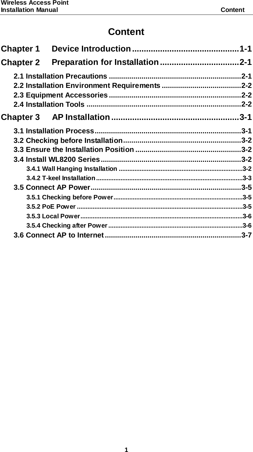 Wireless Access Point   Installation Manual                                                   Content 1 Content Chapter 1 Device Introduction   .............................................. 1-1Chapter 2 Preparation for Installation   .................................. 2-12.1 Installation Precautions   ................................................................. 2-12.2 Installation Environment Requirements   ....................................... 2-22.3 Equipment Accessories   ................................................................. 2-22.4 Installation Tools   ............................................................................ 2-2Chapter 3 AP Installation   ....................................................... 3-13.1 Installation Process   ........................................................................ 3-13.2 Checking before Installation   .......................................................... 3-23.3 Ensure the Installation Position   .................................................... 3-23.4 Install WL8200 Series   ..................................................................... 3-23.4.1 Wall Hanging Installation   .......................................................................3-23.4.2 T-keel Installation   ....................................................................................3-33.5 Connect AP Power   .......................................................................... 3-53.5.1 Checking before Power   ..........................................................................3-53.5.2 PoE Power   ...............................................................................................3-53.5.3 Local Power   .............................................................................................3-63.5.4 Checking after Power   .............................................................................3-63.6 Connect AP to Internet   ................................................................... 3-7 