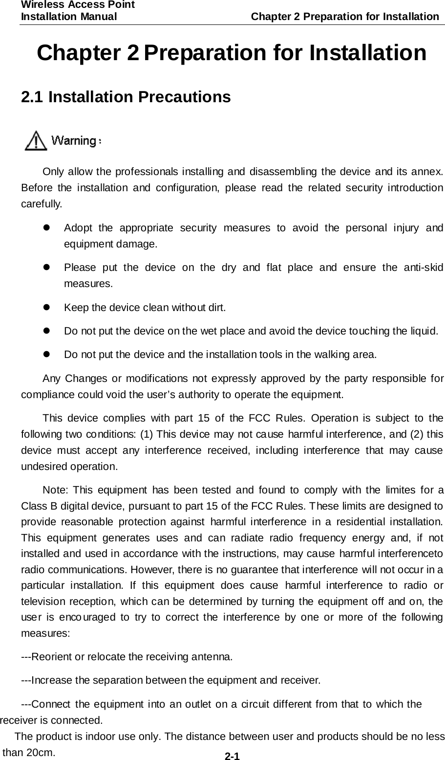 Wireless Access Point Installation Manual                         Chapter 2 Preparation for Installation  2-1 Chapter 2 Preparation for Installation 2.1 Installation Precautions  Only allow the professionals installing and disassembling the device and its annex. Before the installation and configuration, please read the related security introduction carefully.   Adopt  the appropriate security measures to avoid the personal injury and equipment damage.   Please put the device on the dry and flat place and ensure the anti-skid measures.   Keep the device clean without dirt.   Do not put the device on the wet place and avoid the device touching the liquid.   Do not put the device and the installation tools in the walking area. Any Changes or modifications not expressly approved by the party responsible for compliance could void the user&rsquo;s authority to operate the equipment. This device complies with part 15 of the FCC Rules. Operation is subject to the following two co nditions: (1) This device may not ca use harmful interference, and (2) this device must accept any interference received, including interference that may cause undesired operation. Note: This equipment has been tested and found to comply with the limites for a Class B digital device, pursuant to part 15 of the FCC Rules. These limits are designed to provide reasonable protection against harmful interference in a residential installation. This equipment generates uses and can radiate radio frequency energy and, if not installed and used in accordance with the instructions, may cause harmful interferenceto radio communications. However, there is no guarantee that interference will not occur in a particular installation. If this equipment does cause harmful interference to radio or television reception, which can be determined by turning the equipment off and on, the user is enco uraged to try to correct the interference by one or more of the following measures: ---Reorient or relocate the receiving antenna. ---Increase the separation between the equipment and receiver. ---Connect  the equipment into an outlet on a circuit different from that to which the receiver is connected.      The product is indoor use only. The distance between user and products should be no less than 20cm.