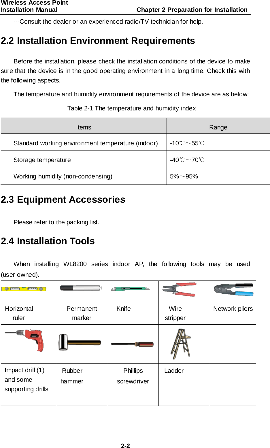 Wireless Access Point Installation Manual                         Chapter 2 Preparation for Installation  2-2 ---Consult the dealer or an experienced radio/TV technician for help. 2.2 Installation Environment Requirements Before the installation, please check the installation conditions of the device to make sure that the device is in the good operating environment in a long time. Check this with the following aspects. The temperature and humidity environment requirements of the device are as below: Table 2-1 The temperature and humidity index Items  Range Standard working environment temperature (indoor)  -10℃～55℃ Storage temperature  -40℃～70℃ Working humidity (non-condensing) 5%～95% 2.3 Equipment Accessories Please refer to the packing list. 2.4 Installation Tools When installing WL8200 series indoor AP, the following tools may be used (user-owned).       Horizontal ruler Permanent marker Knife Wire stripper Network pliers      Impact drill (1) and some supporting drills Rubber hammer Phillips screwdriver Ladder    