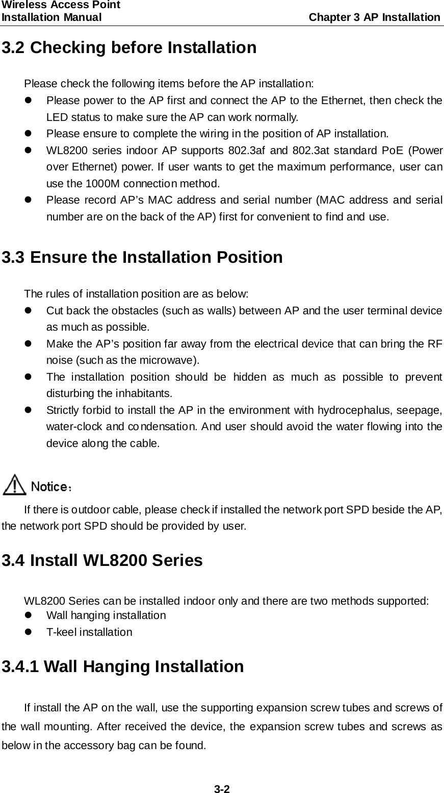 Wireless Access Point   Installation Manual                                     Chapter 3 AP Installation  3-2 3.2 Checking before Installation Please check the following items before the AP installation:   Please power to the AP first and connect the AP to the Ethernet, then check the LED status to make sure the AP can work normally.     Please ensure to complete the wiring in the position of AP installation.  WL8200 series indoor AP supports 802.3af and 802.3at standard PoE (Power over Ethernet) power. If user wants to get the maximum performance, user can use the 1000M connection method.   Please record AP&rsquo;s MAC address and serial number (MAC address and serial number are on the back of the AP) first for convenient to find and use.  3.3 Ensure the Installation Position The rules of installation position are as below:   Cut back the obstacles (such as walls) between AP and the user terminal device as much as possible.   Make the AP&rsquo;s position far away from the electrical device that can bring the RF noise (such as the microwave).   The installation position should be hidden as much as possible to prevent disturbing the inhabitants.   Strictly forbid to install the AP in the environment with hydrocephalus, seepage, water-clock and co ndensation. And user should avoid the water flowing into the device along the cable.   If there is outdoor cable, please check if installed the network port SPD beside the AP, the network port SPD should be provided by user. 3.4 Install WL8200 Series WL8200 Series can be installed indoor only and there are two methods supported:   Wall hanging installation   T-keel installation 3.4.1 Wall Hanging Installation If install the AP on the wall, use the supporting expansion screw tubes and screws of the wall mo unting. After received the device, the expansion screw tubes and screws as below in the accessory bag can be found. 