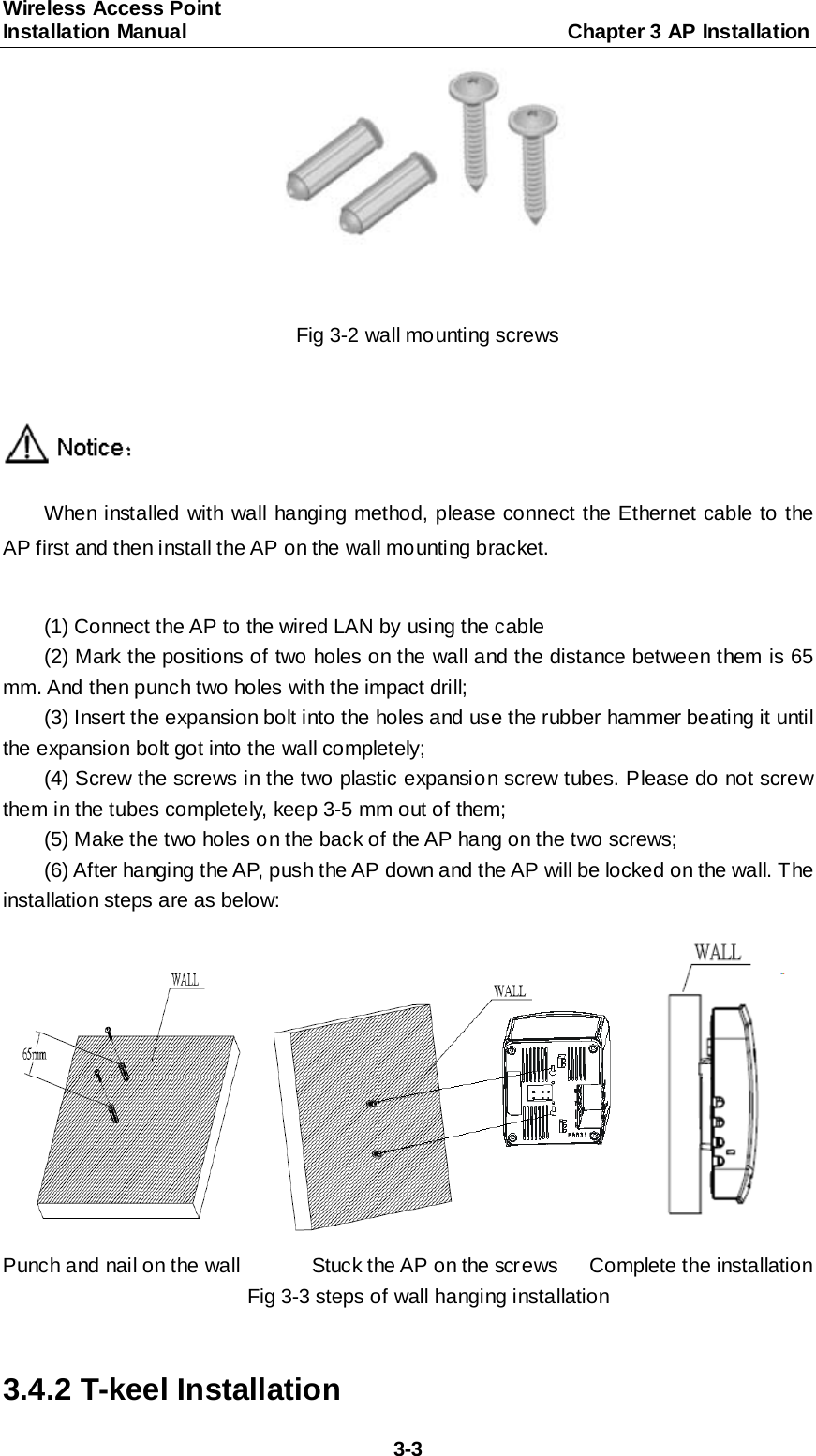 Wireless Access Point   Installation Manual                                     Chapter 3 AP Installation  3-3  Fig 3-2 wall mounting screws   When installed with wall hanging method, please connect the Ethernet cable to the AP first and then install the AP on the wall mounting bracket.    (1) Connect the AP to the wired LAN by using the cable (2) Mark the positions of two holes on the wall and the distance between them is 65 mm. And then punch two holes with the impact drill; (3) Insert the expansion bolt into the holes and use the rubber hammer beating it until the expansion bolt got into the wall completely; (4) Screw the screws in the two plastic expansion screw tubes. Please do not screw them in the tubes completely, keep 3-5 mm out of them; (5) Make the two holes on the back of the AP hang on the two screws; (6) After hanging the AP, push the AP down and the AP will be locked on the wall. The installation steps are as below:         Punch and nail on the wall       Stuck the AP on the screws   Complete the installation Fig 3-3 steps of wall hanging installation  3.4.2 T-keel Installation 