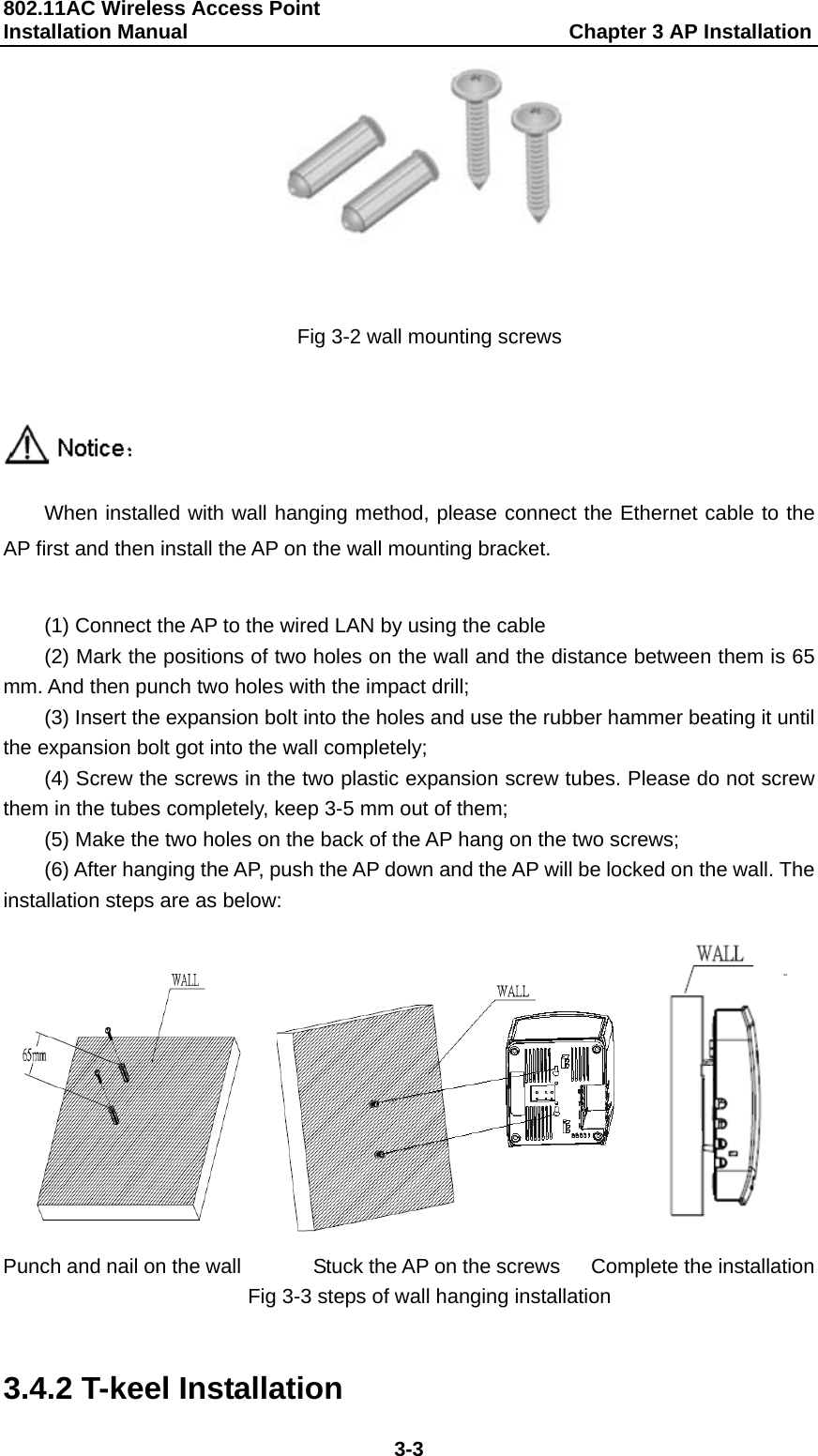 802.11AC Wireless Access Point   Installation Manual                                     Chapter 3 AP Installation  3-3  Fig 3-2 wall mounting screws   When installed with wall hanging method, please connect the Ethernet cable to the AP first and then install the AP on the wall mounting bracket.    (1) Connect the AP to the wired LAN by using the cable (2) Mark the positions of two holes on the wall and the distance between them is 65 mm. And then punch two holes with the impact drill; (3) Insert the expansion bolt into the holes and use the rubber hammer beating it until the expansion bolt got into the wall completely; (4) Screw the screws in the two plastic expansion screw tubes. Please do not screw them in the tubes completely, keep 3-5 mm out of them; (5) Make the two holes on the back of the AP hang on the two screws; (6) After hanging the AP, push the AP down and the AP will be locked on the wall. The installation steps are as below:         Punch and nail on the wall              Stuck the AP on the screws      Complete the installation Fig 3-3 steps of wall hanging installation  3.4.2 T-keel Installation 