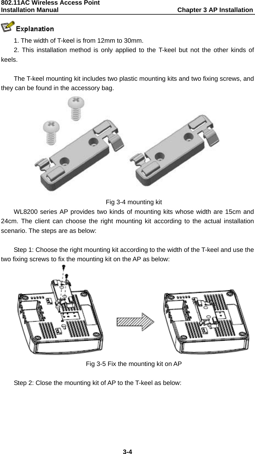 802.11AC Wireless Access Point   Installation Manual                                     Chapter 3 AP Installation  3-4  1. The width of T-keel is from 12mm to 30mm. 2. This installation method is only applied to the T-keel but not the other kinds of keels.  The T-keel mounting kit includes two plastic mounting kits and two fixing screws, and they can be found in the accessory bag.  Fig 3-4 mounting kit WL8200 series AP provides two kinds of mounting kits whose width are 15cm and 24cm. The client can choose the right mounting kit according to the actual installation scenario. The steps are as below:  Step 1: Choose the right mounting kit according to the width of the T-keel and use the two fixing screws to fix the mounting kit on the AP as below:  Fig 3-5 Fix the mounting kit on AP  Step 2: Close the mounting kit of AP to the T-keel as below: 