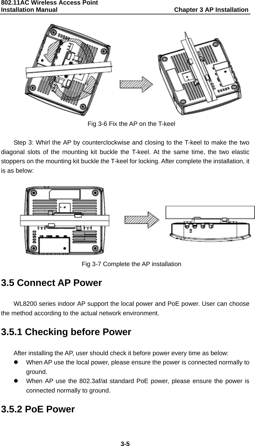 802.11AC Wireless Access Point   Installation Manual                                     Chapter 3 AP Installation  3-5  Fig 3-6 Fix the AP on the T-keel  Step 3: Whirl the AP by counterclockwise and closing to the T-keel to make the two diagonal slots of the mounting kit buckle the T-keel. At the same time, the two elastic stoppers on the mounting kit buckle the T-keel for locking. After complete the installation, it is as below:   Fig 3-7 Complete the AP installation 3.5 Connect AP Power WL8200 series indoor AP support the local power and PoE power. User can choose the method according to the actual network environment. 3.5.1 Checking before Power After installing the AP, user should check it before power every time as below: z  When AP use the local power, please ensure the power is connected normally to ground. z  When AP use the 802.3af/at standard PoE power, please ensure the power is connected normally to ground. 3.5.2 PoE Power 