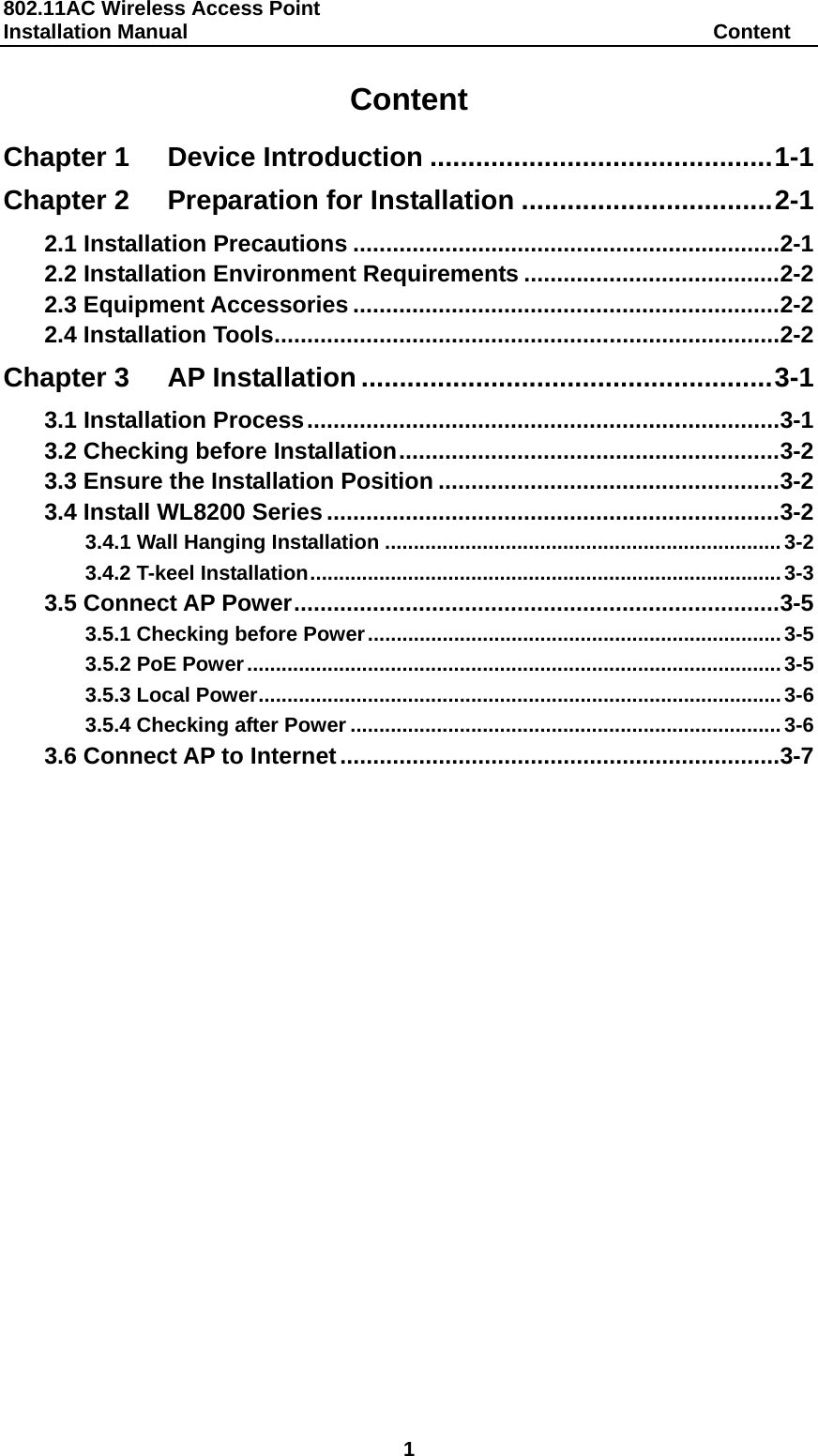 802.11AC Wireless Access Point   Installation Manual                                                   Content 1 Content Chapter 1Device Introduction ............................................. 1-1Chapter 2Preparation for Installation ................................. 2-12.1 Installation Precautions ................................................................. 2-12.2 Installation Environment Requirements ....................................... 2-22.3 Equipment Accessories ................................................................. 2-22.4 Installation Tools ............................................................................. 2-2Chapter 3AP Installation ...................................................... 3-13.1 Installation Process ........................................................................ 3-13.2 Checking before Installation .......................................................... 3-23.3 Ensure the Installation Position .................................................... 3-23.4 Install WL8200 Series ..................................................................... 3-23.4.1 Wall Hanging Installation ..................................................................... 3-23.4.2 T-keel Installation .................................................................................. 3-33.5 Connect AP Power .......................................................................... 3-53.5.1 Checking before Power ........................................................................ 3-53.5.2 PoE Power ............................................................................................. 3-53.5.3 Local Power ........................................................................................... 3-63.5.4 Checking after Power ........................................................................... 3-63.6 Connect AP to Internet ................................................................... 3-7 