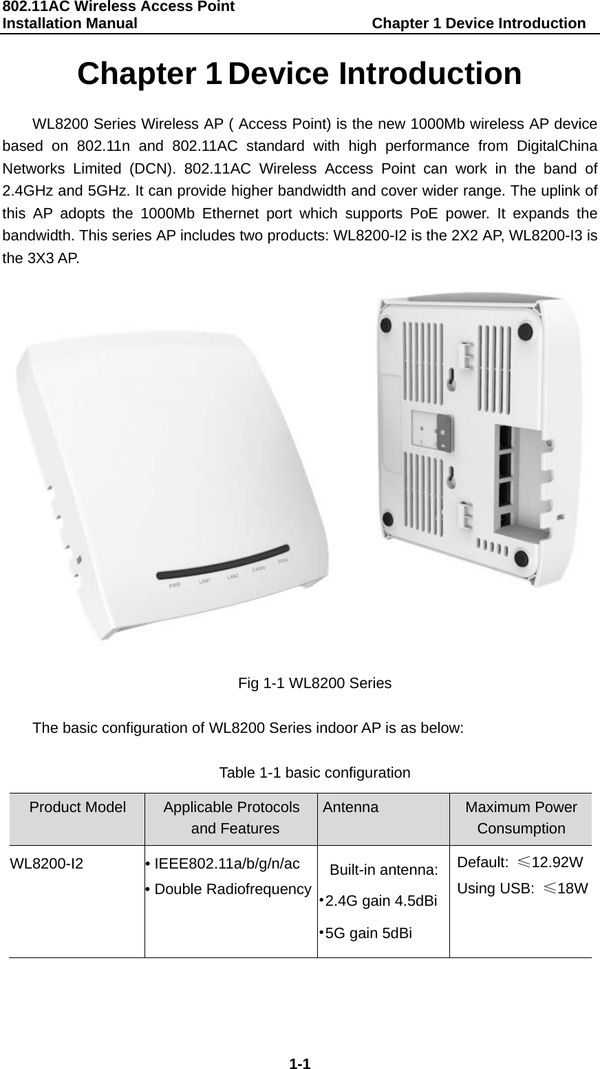 802.11AC Wireless Access Point   Installation Manual                               Chapter 1 Device Introduction  1-1 Chapter 1 Device Introduction WL8200 Series Wireless AP ( Access Point) is the new 1000Mb wireless AP device based on 802.11n and 802.11AC standard with high performance from DigitalChina Networks Limited (DCN). 802.11AC Wireless Access Point can work in the band of 2.4GHz and 5GHz. It can provide higher bandwidth and cover wider range. The uplink of this AP adopts the 1000Mb Ethernet port which supports PoE power. It expands the bandwidth. This series AP includes two products: WL8200-I2 is the 2X2 AP, WL8200-I3 is the 3X3 AP.  Fig 1-1 WL8200 Series  The basic configuration of WL8200 Series indoor AP is as below:  Table 1-1 basic configuration  Product Model Applicable Protocols  and Features Antenna Maximum Power Consumption WL8200-I2 &bull; IEEE802.11a/b/g/n/ac &bull; Double RadiofrequencyBuilt-in antenna:&bull;2.4G gain 4.5dBi&bull;5G gain 5dBi Default:  &le;12.92WUsing USB:  &le;18W