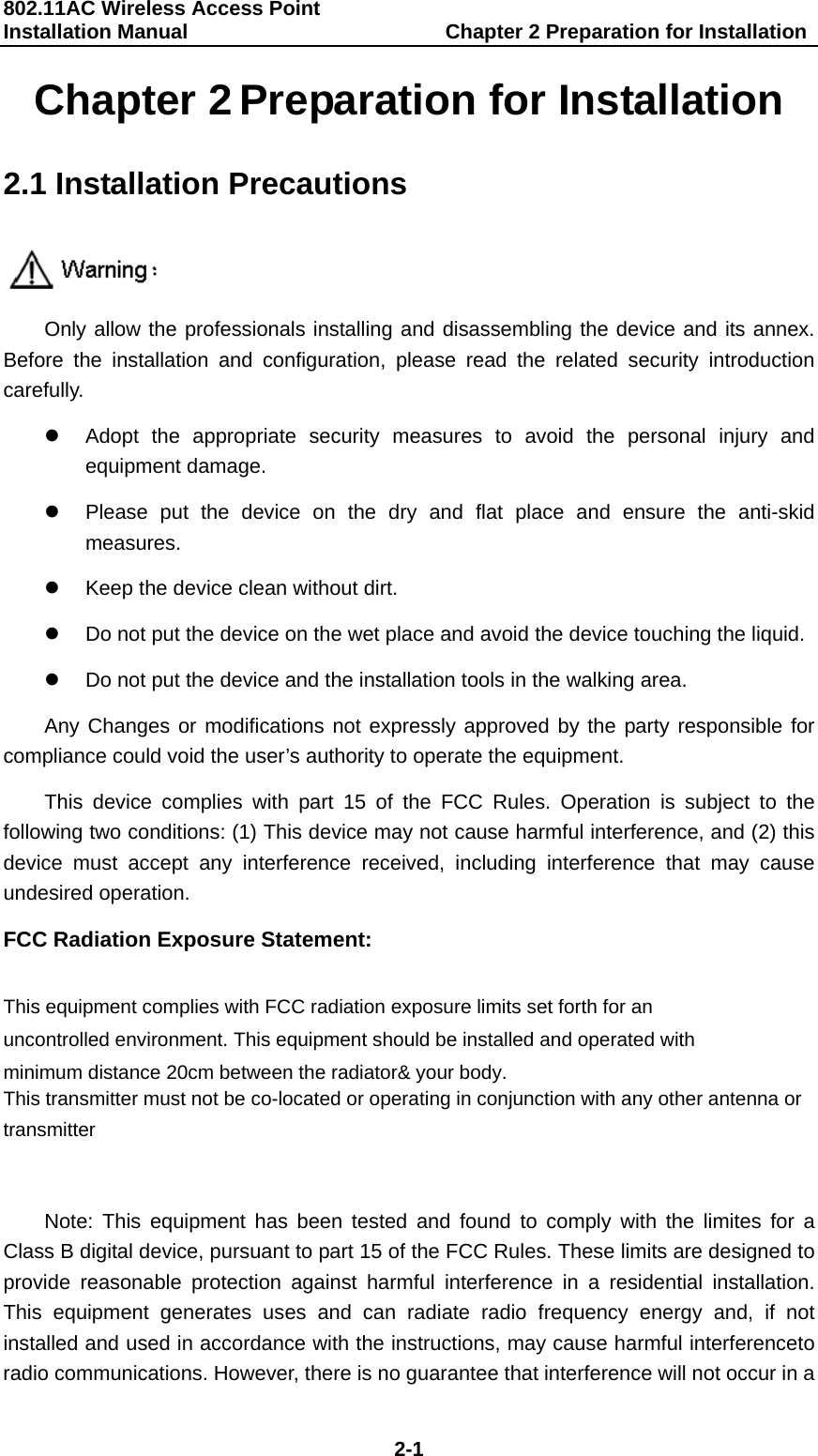 802.11AC Wireless Access Point Installation Manual                         Chapter 2 Preparation for Installation  2-1 Chapter 2 Preparation for Installation 2.1 Installation Precautions  Only allow the professionals installing and disassembling the device and its annex. Before the installation and configuration, please read the related security introduction carefully. z  Adopt the appropriate security measures to avoid the personal injury and equipment damage. z  Please put the device on the dry and flat place and ensure the anti-skid measures. z  Keep the device clean without dirt. z  Do not put the device on the wet place and avoid the device touching the liquid. z  Do not put the device and the installation tools in the walking area. Any Changes or modifications not expressly approved by the party responsible for compliance could void the user&rsquo;s authority to operate the equipment. This device complies with part 15 of the FCC Rules. Operation is subject to the following two conditions: (1) This device may not cause harmful interference, and (2) this device must accept any interference received, including interference that may cause undesired operation. FCC Radiation Exposure Statement:    This equipment complies with FCC radiation exposure limits set forth for an uncontrolled environment. This equipment should be installed and operated with minimum distance 20cm between the radiator&amp; your body.    This transmitter must not be co-located or operating in conjunction with any other antenna or transmitter  Note: This equipment has been tested and found to comply with the limites for a Class B digital device, pursuant to part 15 of the FCC Rules. These limits are designed to provide reasonable protection against harmful interference in a residential installation. This equipment generates uses and can radiate radio frequency energy and, if not installed and used in accordance with the instructions, may cause harmful interferenceto radio communications. However, there is no guarantee that interference will not occur in a 