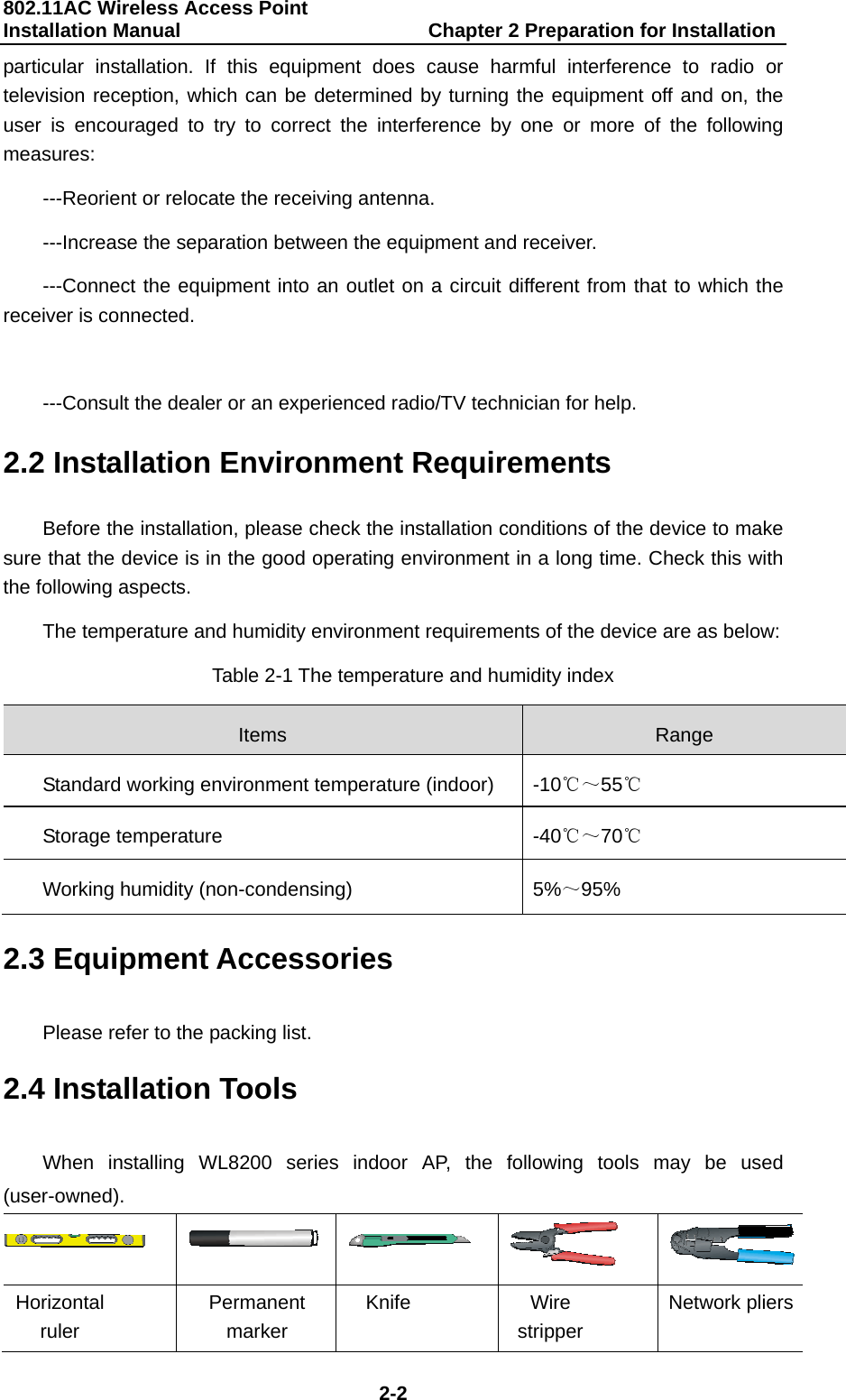 802.11AC Wireless Access Point Installation Manual                         Chapter 2 Preparation for Installation  2-2 particular installation. If this equipment does cause harmful interference to radio or television reception, which can be determined by turning the equipment off and on, the user is encouraged to try to correct the interference by one or more of the following measures: ---Reorient or relocate the receiving antenna. ---Increase the separation between the equipment and receiver. ---Connect the equipment into an outlet on a circuit different from that to which the receiver is connected.  ---Consult the dealer or an experienced radio/TV technician for help. 2.2 Installation Environment Requirements Before the installation, please check the installation conditions of the device to make sure that the device is in the good operating environment in a long time. Check this with the following aspects. The temperature and humidity environment requirements of the device are as below: Table 2-1 The temperature and humidity index Items  Range Standard working environment temperature (indoor)  -10℃～55℃ Storage temperature  -40℃～70℃ Working humidity (non-condensing)  5%～95% 2.3 Equipment Accessories Please refer to the packing list. 2.4 Installation Tools When installing WL8200 series indoor AP, the following tools may be used (user-owned).      Horizontal ruler Permanent marker Knife Wire stripper Network pliers