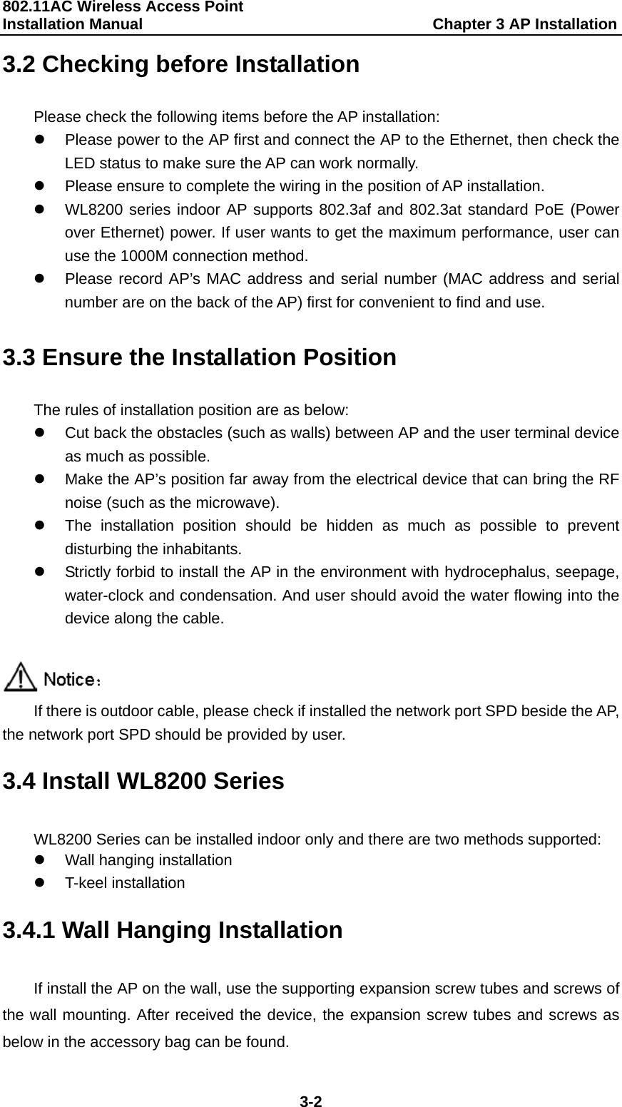 802.11AC Wireless Access Point   Installation Manual                                     Chapter 3 AP Installation  3-2 3.2 Checking before Installation Please check the following items before the AP installation: z  Please power to the AP first and connect the AP to the Ethernet, then check the LED status to make sure the AP can work normally.   z  Please ensure to complete the wiring in the position of AP installation. z  WL8200 series indoor AP supports 802.3af and 802.3at standard PoE (Power over Ethernet) power. If user wants to get the maximum performance, user can use the 1000M connection method. z  Please record AP&rsquo;s MAC address and serial number (MAC address and serial number are on the back of the AP) first for convenient to find and use.  3.3 Ensure the Installation Position The rules of installation position are as below: z  Cut back the obstacles (such as walls) between AP and the user terminal device as much as possible. z  Make the AP&rsquo;s position far away from the electrical device that can bring the RF noise (such as the microwave). z  The installation position should be hidden as much as possible to prevent disturbing the inhabitants. z  Strictly forbid to install the AP in the environment with hydrocephalus, seepage, water-clock and condensation. And user should avoid the water flowing into the device along the cable.   If there is outdoor cable, please check if installed the network port SPD beside the AP, the network port SPD should be provided by user. 3.4 Install WL8200 Series WL8200 Series can be installed indoor only and there are two methods supported: z  Wall hanging installation z T-keel installation 3.4.1 Wall Hanging Installation If install the AP on the wall, use the supporting expansion screw tubes and screws of the wall mounting. After received the device, the expansion screw tubes and screws as below in the accessory bag can be found. 