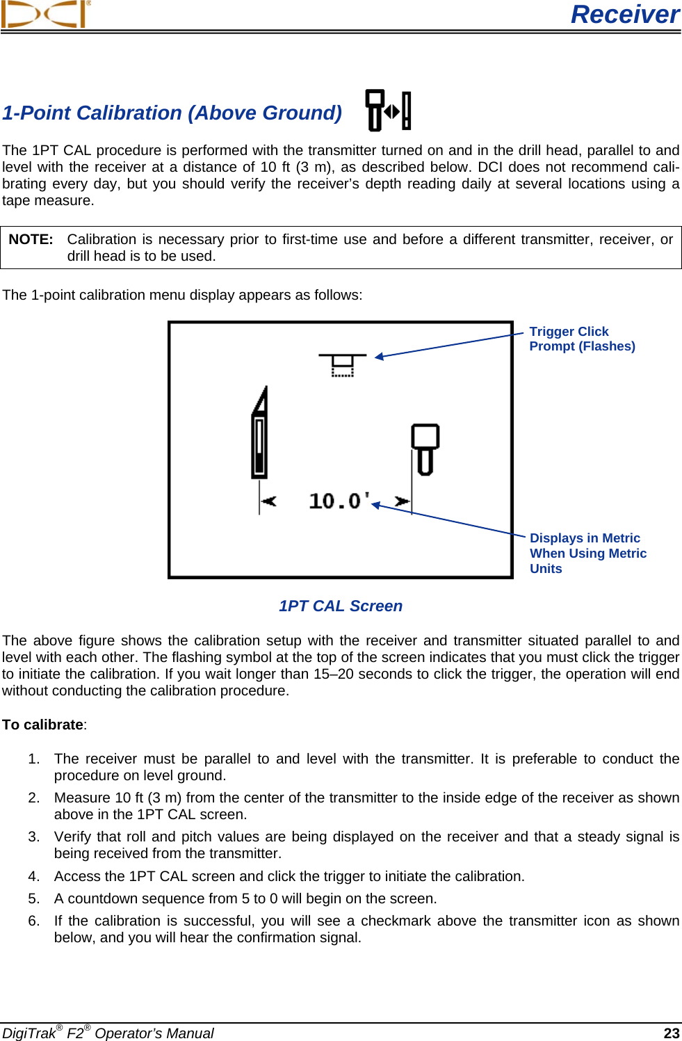  Receiver DigiTrak® F2® Operator’s Manual 23 1-Point Calibration (Above Ground) The 1PT CAL procedure is performed with the transmitter turned on and in the drill head, parallel to and level with the receiver at a distance of 10 ft (3 m), as described below. DCI does not recommend cali-brating every day, but you should verify the receiver’s depth reading daily at several locations using a tape measure. NOTE:   Calibration is necessary prior to first-time use and before a different transmitter, receiver, or drill head is to be used. The 1-point calibration menu display appears as follows:  1PT CAL Screen The above figure shows the calibration setup with the receiver and transmitter situated parallel to and level with each other. The flashing symbol at the top of the screen indicates that you must click the trigger to initiate the calibration. If you wait longer than 15–20 seconds to click the trigger, the operation will end without conducting the calibration procedure. To calibrate:  1.  The receiver must be parallel to and level with the transmitter.  It is preferable to conduct the procedure on level ground. 2. Measure 10 ft (3 m) from the center of the transmitter to the inside edge of the receiver as shown above in the 1PT CAL screen. 3. Verify that roll and pitch values are being displayed on the receiver and that a steady signal is being received from the transmitter.  4. Access the 1PT CAL screen and click the trigger to initiate the calibration. 5. A countdown sequence from 5 to 0 will begin on the screen. 6. If the calibration is successful, you will  see a checkmark above the transmitter icon as shown below, and you will hear the confirmation signal.   Trigger Click Prompt (Flashes) Displays in Metric When Using Metric Units  