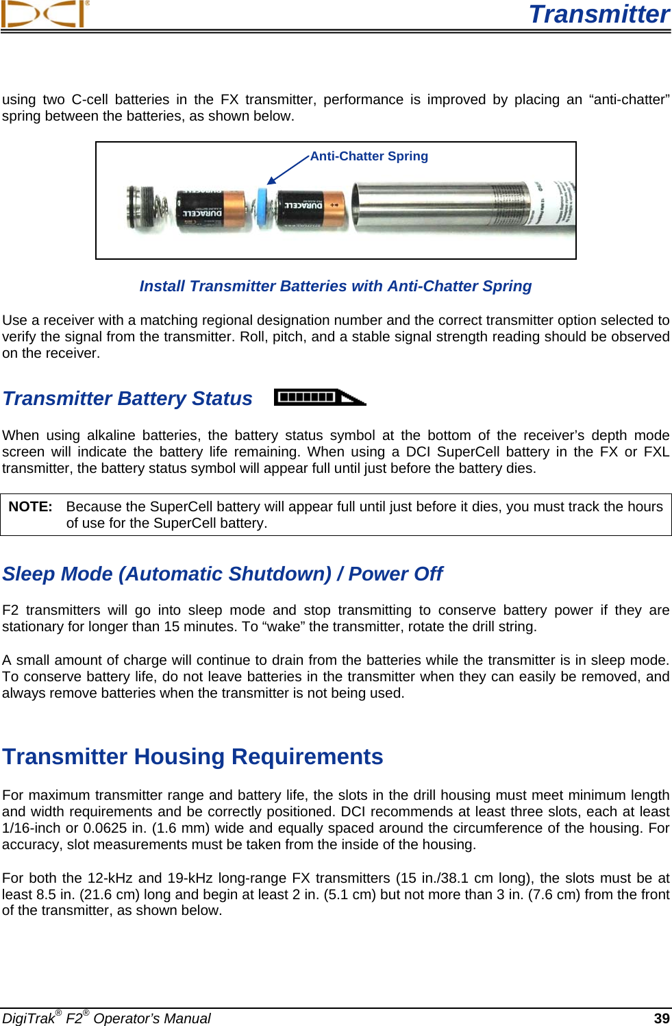  Transmitter DigiTrak® F2® Operator’s Manual 39 using two C-cell batteries in the FX transmitter, performance is improved by placing an “anti-chatter” spring between the batteries, as shown below.  Install Transmitter Batteries with Anti-Chatter Spring Use a receiver with a matching regional designation number and the correct transmitter option selected to verify the signal from the transmitter. Roll, pitch, and a stable signal strength reading should be observed on the receiver.  Transmitter Battery Status  When  using  alkaline batteries,  the battery  status  symbol  at the bottom of the receiver’s depth mode screen will indicate the battery life remaining.  When using a DCI SuperCell battery in the FX or FXL transmitter, the battery status symbol will appear full until just before the battery dies. NOTE:   Because the SuperCell battery will appear full until just before it dies, you must track the hours of use for the SuperCell battery. Sleep Mode (Automatic Shutdown) / Power Off F2  transmitters will go into sleep mode and stop transmitting to conserve battery power if they are stationary for longer than 15 minutes. To “wake” the transmitter, rotate the drill string.  A small amount of charge will continue to drain from the batteries while the transmitter is in sleep mode. To conserve battery life, do not leave batteries in the transmitter when they can easily be removed, and always remove batteries when the transmitter is not being used.   Transmitter Housing Requirements For maximum transmitter range and battery life, the slots in the drill housing must meet minimum length and width requirements and be correctly positioned. DCI recommends at least three slots, each at least 1/16-inch or 0.0625 in. (1.6 mm) wide and equally spaced around the circumference of the housing. For accuracy, slot measurements must be taken from the inside of the housing.  For both the 12-kHz and 19-kHz long-range FX transmitters (15 in./38.1 cm long), the slots must be at least 8.5 in. (21.6 cm) long and begin at least 2 in. (5.1 cm) but not more than 3 in. (7.6 cm) from the front of the transmitter, as shown below. Anti-Chatter Spring 