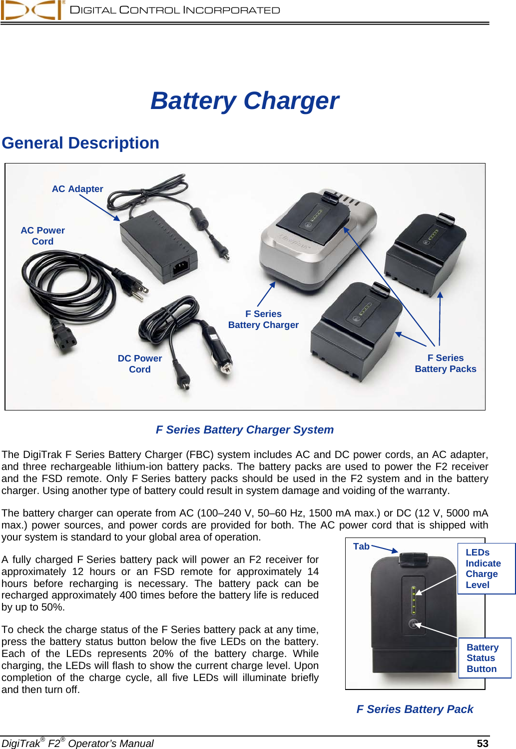  DIGITAL CONTROL INCORPORATED  DigiTrak® F2® Operator’s Manual 53 Battery Charger General Description  F Series Battery Charger System The DigiTrak F Series Battery Charger (FBC) system includes AC and DC power cords, an AC adapter, and three rechargeable lithium-ion battery packs. The battery packs are used to power the F2 receiver and the FSD remote. Only F Series battery packs should be used in the F2 system and in the battery charger. Using another type of battery could result in system damage and voiding of the warranty.  The battery charger can operate from AC (100–240 V, 50–60 Hz, 1500 mA max.) or DC (12 V, 5000 mA max.) power sources, and power cords are provided for both. The AC power cord that is shipped with your system is standard to your global area of operation. A fully charged F Series battery pack will power an F2 receiver for approximately 12 hours or an FSD remote for approximately 14 hours before recharging is necessary.  The battery pack can be recharged approximately 400 times before the battery life is reduced by up to 50%. To check the charge status of the F Series battery pack at any time, press the battery status button below the five LEDs on the battery. Each of the LEDs represents 20% of the battery charge.  While charging, the LEDs will flash to show the current charge level. Upon completion of the charge cycle, all five LEDs will illuminate briefly and then turn off.  AC Adapter AC Power Cord F Series  Battery Charger F Series  Battery Packs  DC Power Cord   F Series Battery Pack Tab LEDs Indicate Charge Level Battery Status Button 