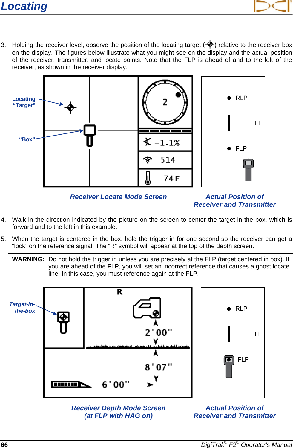 Locating     66 DigiTrak® F2® Operator’s Manual 3. Holding the receiver level, observe the position of the locating target ( ) relative to the receiver box on the display. The figures below illustrate what you might see on the display and the actual position of the receiver, transmitter, and locate points. Note that the FLP is ahead of and to the left of the receiver, as shown in the receiver display.   RLPFLPLL Receiver Locate Mode Screen Actual Position of Receiver and Transmitter 4. Walk in the direction indicated by the picture on the screen to center the target in the box, which is forward and to the left in this example. 5. When the target is centered in the box, hold the trigger in for one second so the receiver can get a “lock” on the reference signal. The “R” symbol will appear at the top of the depth screen.  WARNING: Do not hold the trigger in unless you are precisely at the FLP (target centered in box). If you are ahead of the FLP, you will set an incorrect reference that causes a ghost locate line. In this case, you must reference again at the FLP.    RLPFLPLL Receiver Depth Mode Screen  (at FLP with HAG on) Actual Position of Receiver and Transmitter Locating “Target” “Box” Target-in-the-box  + 