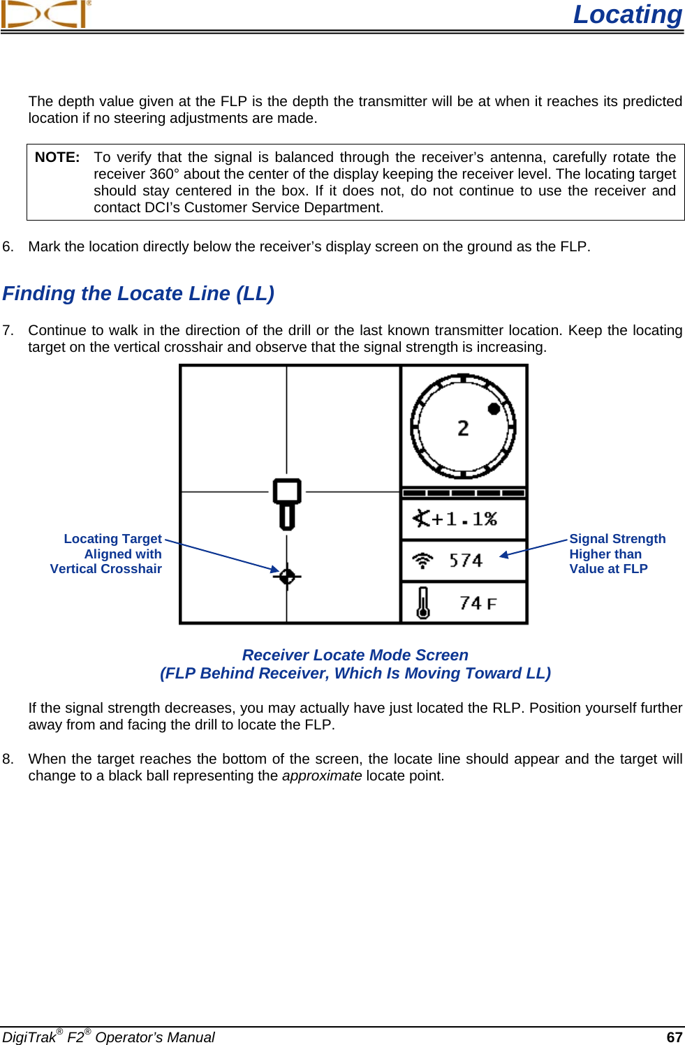  Locating DigiTrak® F2® Operator’s Manual 67 The depth value given at the FLP is the depth the transmitter will be at when it reaches its predicted location if no steering adjustments are made. NOTE: To verify that the signal is balanced through the receiver’s antenna, carefully rotate the receiver 360° about the center of the display keeping the receiver level. The locating target should stay centered in the box. If it does not, do not continue to use the receiver and contact DCI’s Customer Service Department. 6. Mark the location directly below the receiver’s display screen on the ground as the FLP.  Finding the Locate Line (LL) 7. Continue to walk in the direction of the drill or the last known transmitter location. Keep the locating target on the vertical crosshair and observe that the signal strength is increasing.   Receiver Locate Mode Screen (FLP Behind Receiver, Which Is Moving Toward LL) If the signal strength decreases, you may actually have just located the RLP. Position yourself further away from and facing the drill to locate the FLP. 8. When the target reaches the bottom of the screen, the locate line should appear and the target will change to a black ball representing the approximate locate point.  Signal Strength Higher than Value at FLP Locating Target  Aligned with  Vertical Crosshair  + 
