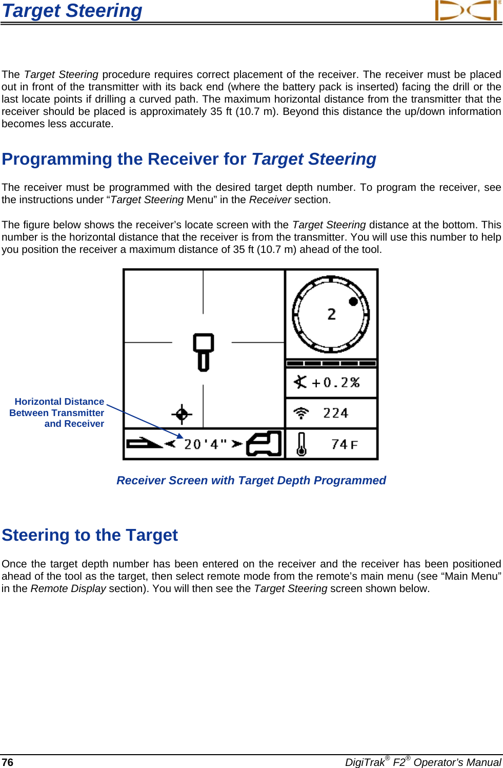 Target Steering     76 DigiTrak® F2® Operator’s Manual The Target Steering procedure requires correct placement of the receiver. The receiver must be placed out in front of the transmitter with its back end (where the battery pack is inserted) facing the drill or the last locate points if drilling a curved path. The maximum horizontal distance from the transmitter that the receiver should be placed is approximately 35 ft (10.7 m). Beyond this distance the up/down information becomes less accurate. Programming the Receiver for Target Steering The receiver must be programmed with the desired target depth number. To program the receiver, see the instructions under “Target Steering Menu” in the Receiver section. The figure below shows the receiver’s locate screen with the Target Steering distance at the bottom. This number is the horizontal distance that the receiver is from the transmitter. You will use this number to help you position the receiver a maximum distance of 35 ft (10.7 m) ahead of the tool.   Receiver Screen with Target Depth Programmed  Steering to the Target Once the target depth number has been entered on the receiver and the receiver has been positioned ahead of the tool as the target, then select remote mode from the remote’s main menu (see “Main Menu” in the Remote Display section). You will then see the Target Steering screen shown below.   Horizontal Distance Between Transmitter and Receiver  + 