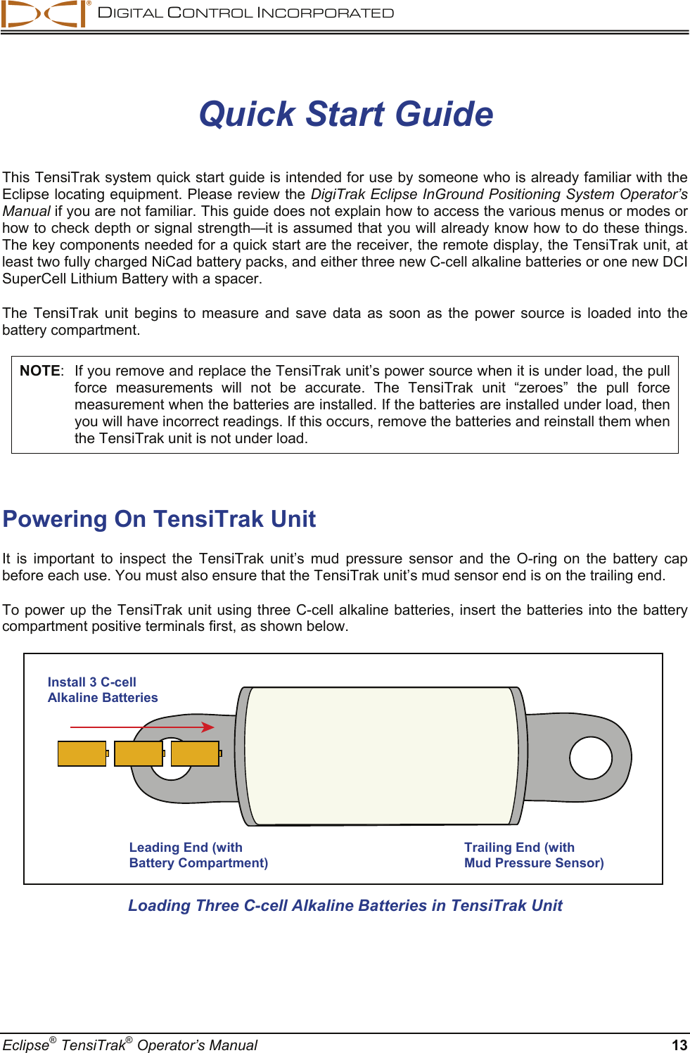  DIGITAL CONTROL INCORPORATED  Eclipse® TensiTrak® Operator’s Manual  13 Quick Start Guide This TensiTrak system quick start guide is intended for use by someone who is already familiar with the Eclipse locating equipment. Please review the DigiTrak Eclipse InGround Positioning System Operator’s Manual if you are not familiar. This guide does not explain how to access the various menus or modes or how to check depth or signal strength—it is assumed that you will already know how to do these things. The key components needed for a quick start are the receiver, the remote display, the TensiTrak unit, at least two fully charged NiCad battery packs, and either three new C-cell alkaline batteries or one new DCI SuperCell Lithium Battery with a spacer. The TensiTrak unit begins to measure and save data as soon as the power source is loaded into the battery compartment.  NOTE:  If you remove and replace the TensiTrak unit’s power source when it is under load, the pull force measurements will not be accurate. The TensiTrak unit “zeroes” the pull force measurement when the batteries are installed. If the batteries are installed under load, then you will have incorrect readings. If this occurs, remove the batteries and reinstall them when the TensiTrak unit is not under load.  Powering On TensiTrak Unit It is important to inspect the TensiTrak unit’s mud pressure sensor and the O-ring on the battery cap before each use. You must also ensure that the TensiTrak unit’s mud sensor end is on the trailing end.  To power up the TensiTrak unit using three C-cell alkaline batteries, insert the batteries into the battery compartment positive terminals first, as shown below.    Loading Three C-cell Alkaline Batteries in TensiTrak Unit   Leading End (with Battery Compartment) Trailing End (with  Mud Pressure Sensor) Install 3 C-cell Alkaline Batteries 