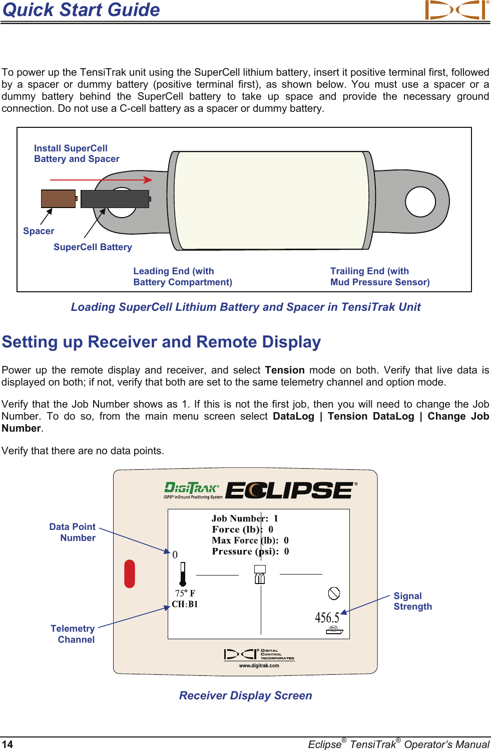 Quick Start Guide  14  Eclipse® TensiTrak® Operator’s Manual To power up the TensiTrak unit using the SuperCell lithium battery, insert it positive terminal first, followed by a spacer or dummy battery (positive terminal first), as shown below. You must use a spacer or a dummy battery behind the SuperCell battery to take up space and provide the necessary ground connection. Do not use a C-cell battery as a spacer or dummy battery.    Loading SuperCell Lithium Battery and Spacer in TensiTrak Unit  Setting up Receiver and Remote Display  Power up the remote display and receiver, and select Tension mode on both. Verify that live data is displayed on both; if not, verify that both are set to the same telemetry channel and option mode.  Verify that the Job Number shows as 1. If this is not the first job, then you will need to change the Job Number. To do so, from the main menu screen select DataLog | Tension DataLog | Change Job Number.  Verify that there are no data points.   Receiver Display Screen Data Point Number Signal Strength Telemetry Channel Leading End (with Battery Compartment) Trailing End (with  Mud Pressure Sensor) Install SuperCell Battery and Spacer  Spacer SuperCell Battery 