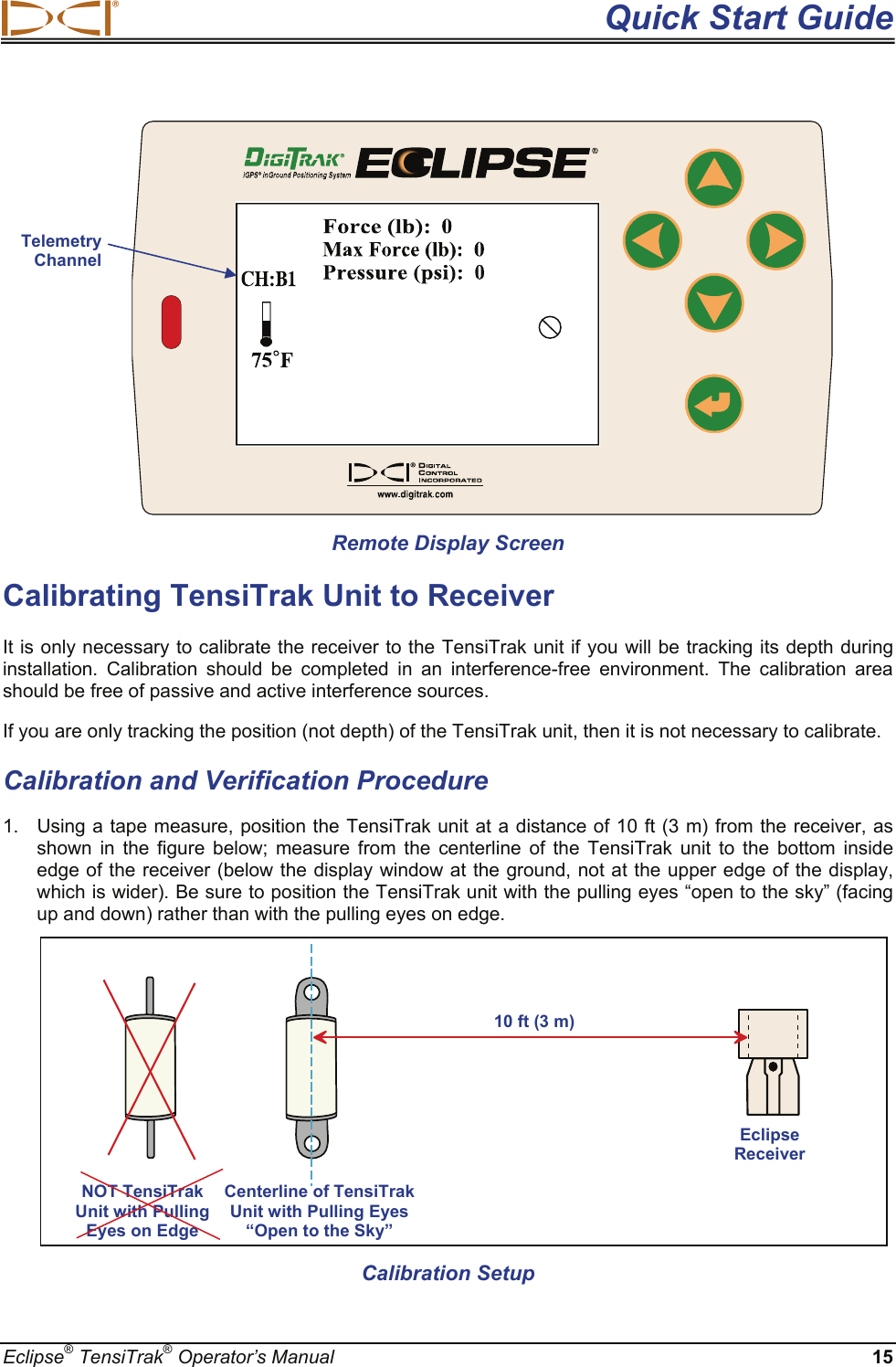  Quick Start Guide Eclipse® TensiTrak® Operator’s Manual 15                Remote Display Screen Calibrating TensiTrak Unit to Receiver It is only necessary to calibrate the receiver to the TensiTrak unit if you will be tracking its depth during installation. Calibration should be completed in an interference-free environment. The calibration area should be free of passive and active interference sources.  If you are only tracking the position (not depth) of the TensiTrak unit, then it is not necessary to calibrate. Calibration and Verification Procedure 1.  Using a tape measure, position the TensiTrak unit at a distance of 10 ft (3 m) from the receiver, as shown in the figure below; measure from the centerline of the TensiTrak unit to the bottom inside edge of the receiver (below the display window at the ground, not at the upper edge of the display, which is wider). Be sure to position the TensiTrak unit with the pulling eyes “open to the sky” (facing up and down) rather than with the pulling eyes on edge.                   Calibration Setup Centerline of TensiTrak Unit with Pulling Eyes “Open to the Sky” Eclipse Receiver 10 ft (3 m)Telemetry Channel NOT TensiTrak  Unit with Pulling  Eyes on Edge 