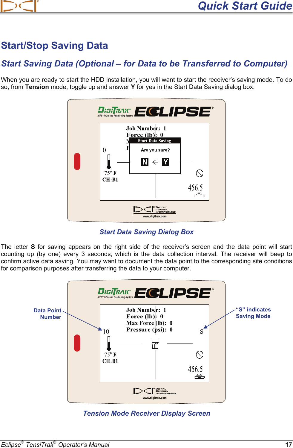  Quick Start Guide Eclipse® TensiTrak® Operator’s Manual 17 Start/Stop Saving Data Start Saving Data (Optional – for Data to be Transferred to Computer) When you are ready to start the HDD installation, you will want to start the receiver’s saving mode. To do so, from Tension mode, toggle up and answer Y for yes in the Start Data Saving dialog box.   Start Data Saving Dialog Box The letter S for saving appears on the right side of the receiver’s screen and the data point will start counting up (by one) every 3 seconds, which is the data collection interval. The receiver will beep to confirm active data saving. You may want to document the data point to the corresponding site conditions for comparison purposes after transferring the data to your computer.   Tension Mode Receiver Display Screen “S” indicates Saving Mode Data Point Number 