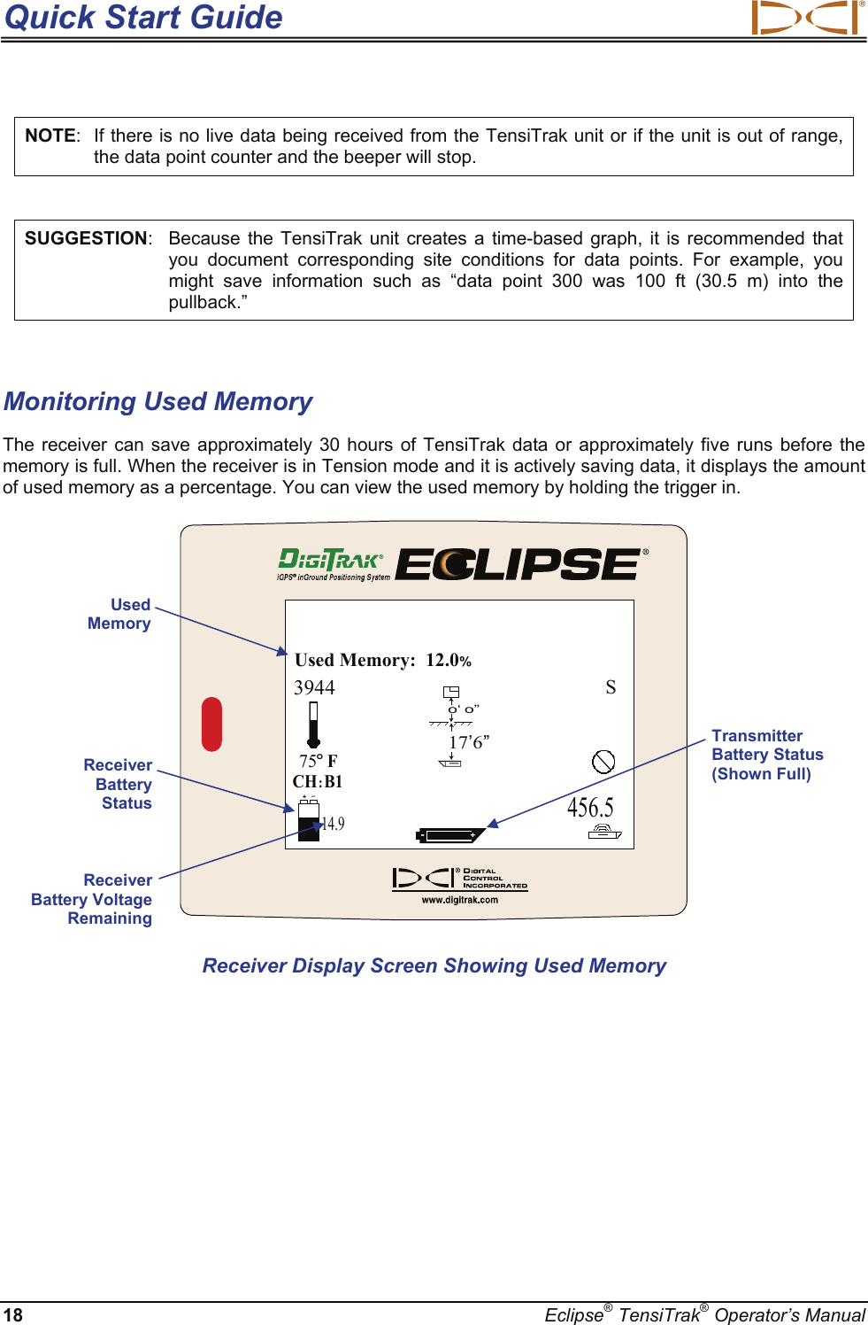 Quick Start Guide  18  Eclipse® TensiTrak® Operator’s Manual NOTE:  If there is no live data being received from the TensiTrak unit or if the unit is out of range, the data point counter and the beeper will stop.  SUGGESTION:  Because the TensiTrak unit creates a time-based graph, it is recommended that you document corresponding site conditions for data points. For example, you might save information such as “data point 300 was 100 ft (30.5 m) into the pullback.”  Monitoring Used Memory The receiver can save approximately 30 hours of TensiTrak data or approximately five runs before the memory is full. When the receiver is in Tension mode and it is actively saving data, it displays the amount of used memory as a percentage. You can view the used memory by holding the trigger in. 456.5CH:B175oFUsed Memory:  12.0%3944S-+o‘ o’’17’6’’14.9+– Receiver Display Screen Showing Used Memory Used Memory Receiver Battery Status Receiver Battery Voltage Remaining Transmitter Battery Status (Shown Full) 