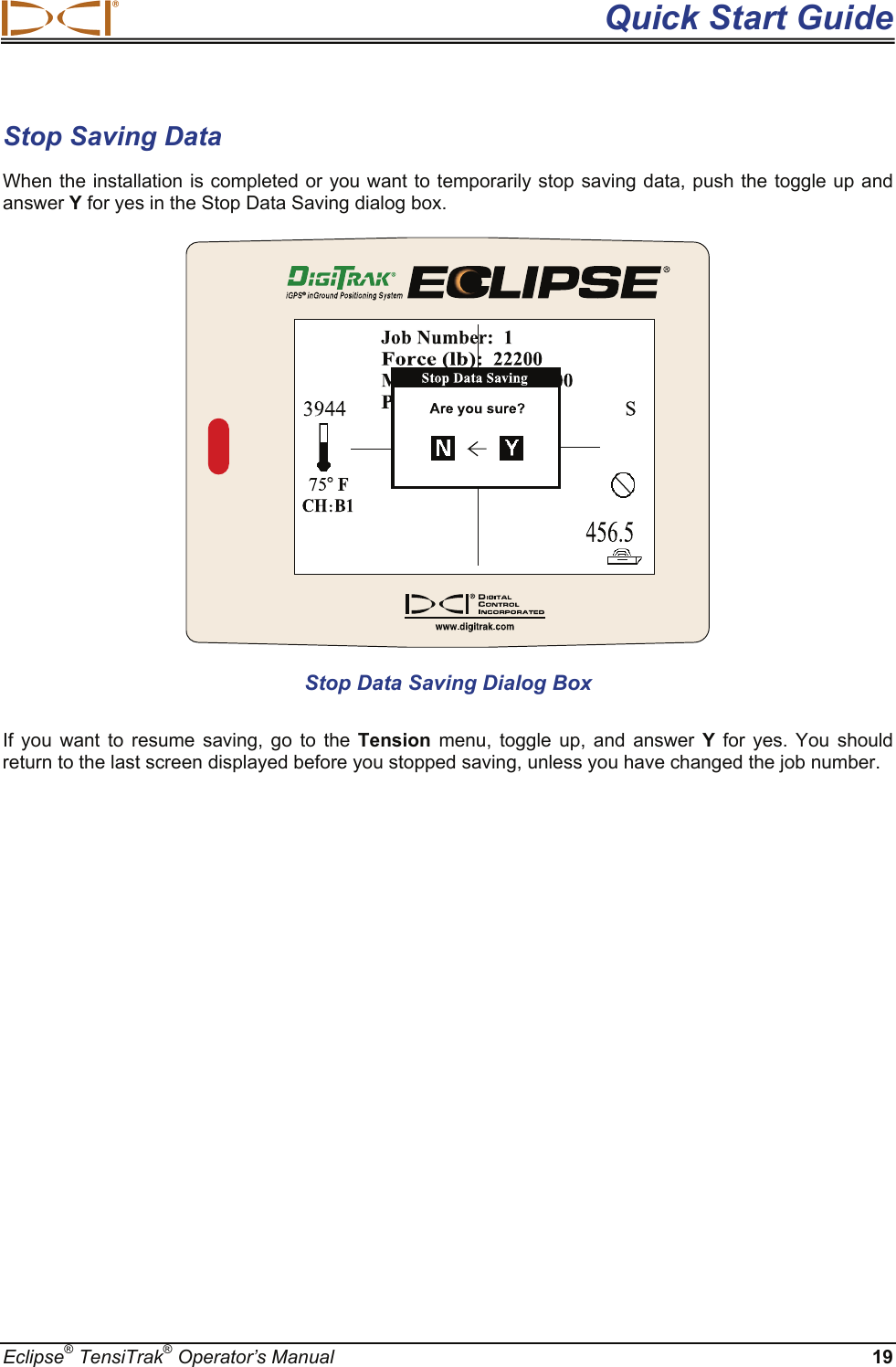  Quick Start Guide Eclipse® TensiTrak® Operator’s Manual 19 Stop Saving Data When the installation is completed or you want to temporarily stop saving data, push the toggle up and answer Y for yes in the Stop Data Saving dialog box.   Stop Data Saving Dialog Box If you want to resume saving, go to the Tension menu, toggle up, and answer Y  for yes. You should return to the last screen displayed before you stopped saving, unless you have changed the job number.     