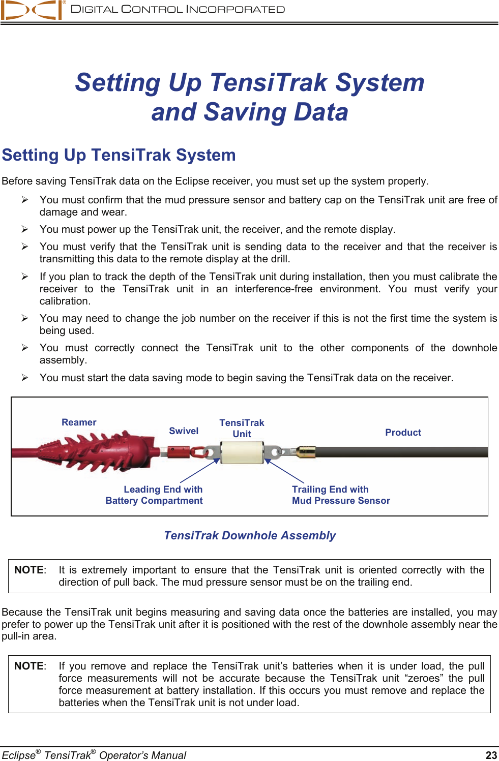  DIGITAL CONTROL INCORPORATED  Eclipse® TensiTrak® Operator’s Manual  23 Setting Up TensiTrak System  and Saving Data Setting Up TensiTrak System Before saving TensiTrak data on the Eclipse receiver, you must set up the system properly.    ¾  You must confirm that the mud pressure sensor and battery cap on the TensiTrak unit are free of damage and wear.   ¾  You must power up the TensiTrak unit, the receiver, and the remote display.   ¾  You must verify that the TensiTrak unit is sending data to the receiver and that the receiver is transmitting this data to the remote display at the drill.   ¾  If you plan to track the depth of the TensiTrak unit during installation, then you must calibrate the receiver to the TensiTrak unit in an interference-free environment. You must verify your calibration.   ¾  You may need to change the job number on the receiver if this is not the first time the system is being used.   ¾  You must correctly connect the TensiTrak unit to the other components of the downhole assembly. ¾  You must start the data saving mode to begin saving the TensiTrak data on the receiver.   TensiTrak Downhole Assembly NOTE:  It is extremely important to ensure that the TensiTrak unit is oriented correctly with the direction of pull back. The mud pressure sensor must be on the trailing end. Because the TensiTrak unit begins measuring and saving data once the batteries are installed, you may prefer to power up the TensiTrak unit after it is positioned with the rest of the downhole assembly near the pull-in area.  NOTE:  If you remove and replace the TensiTrak unit’s batteries when it is under load, the pull force measurements will not be accurate because the TensiTrak unit “zeroes” the pull force measurement at battery installation. If this occurs you must remove and replace the batteries when the TensiTrak unit is not under load. Reamer Swivel Product TensiTrak Unit Leading End with Battery Compartment Trailing End with Mud Pressure Sensor 